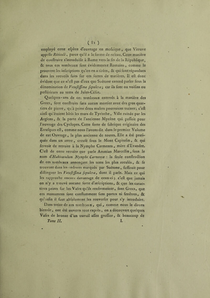 employé cette efpèce d'ouvrage en mofaïque , que Vitruve appelle Réticulé ^ parce qu’il a la forme de refeau. Cette manière de conftruire s’introduifit à Rome vers la fin de la République, & tous ces tombeaux font évidemment Romains , comme le prouvent les infcriptions qu’on en a tirées, & qui font répandues dans les recueils faits fur ces fortes de matières. Il eft donc évident que ce n’eft pas d’eux que Suétone entend parler fous la dénomination de VetuJliJJima fepulcra-, car ils font ou voifins ou poftérieurs au tems de Jules-Céfar. Quelques-uns de ces tombeaux enterrés à la manière des Grecs, font conftruits fans aucun mortier avec des gros quar- tiers de pierre , qu’à peine deux mulets pourroient traîner; c’eft ainfi qu’étoient bâtis les murs de Tyrinthe , Ville ruinée par les Argiens, & la porte de l’ancienne Mycène qui paflbit pour l’ouvrage des Cyclopes. Cette forte de fabrique originaire des Etrufques efl, comme nous l’avons dit dans le premier Volume de cet Ouvrage, la plus ancienne de toutes. Elle a été prati- quée dans un antre , creufé fous le Mont Capitolin, & qui fervoit de retraite à la Nymphe Carmenta , mère d’Evandre. C’eft de cette retraite que parle Ammian Marcellin, fous le nom A'Habitaculum Nymphe Carmentce : la feule conftruélion de ces tombeaux annonçant les tems les plus reculés, & fe trouvant dans les endroits marqués par Suétone , fuffiroit pour diftingiier les VetujliJJima fepulcra, dont il parle. Mais ce qui les rapproche encore davantage de ceux-ci j c’eft que jamais on n’y a trouvé aucune forte d’infcriptions, & que les carac- tères peints fur les Vafes qu’ils renfermoient, font Grecs, que ces monumens font conftamment fans portes ni fenêtres, & qu’enfin il faut abfolument les renverfer pour s’y introduire. Dans treize de ces tombeaux , qui, comme nous le dirons bientôt, ont été ouverts tout exprès , on a découvert quelques Vafes de bronze d’un travail affez greffier, & beaucoup de Tome II, L