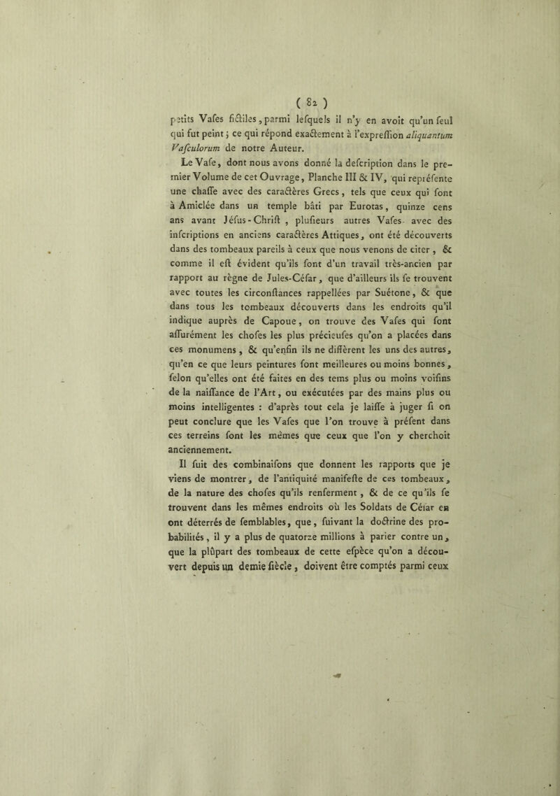 ( 8^ ) petits Vafes ficliles, parmi lefquels il n’^ en avoir qu’un feuI qui fut peint ; ce qui répond exaétement à l’expreffion aliquantum Vafculorum de notre Auteur. LeVafe, dont nous avons donné la defcription dans le pre- mier Volume de cet Ouvrage, Planche III & IV, qui repréfente une chaffe avec des caraélères Grecs, tels que ceux qui font à Amiclée dans un temple bâti par Eurotas, quinze cens ans avant Jéfus-Chrift , plufieurs autres Vafes- avec des infcrlptions en anciens caraélères Attiques, ont été découverts dans des tombeaux pareils à ceux que nous venons de citer , & comme il eft évident qu’ils font d’un travail très-ancien par rapport au règne de Jules-Céfar, que d’ailleurs ils fe trouvent avec toutes les circonftances rappellées par Suétone, & que dans tous les tombeaux découverts dans les endroits qu’il indique auprès de Capoue, on trouve des Vafes qui font aflurément les chofes les plus précieufes qu’on a placées dans ces monumens , & qu’etifin ils ne diffèrent les uns des autres, qu’en ce que leurs peintures font meilleures ou moins bonnes , félon qu’elles ont été faites en des tems plus ou moins voifins de la naiflance de l’Art, ou exécutées par des mains plus ou moins intelligentes : d’après tout cela je laiffe à juger fi on peut conclure que les Vafes que l’on trouve à préfent dans ces terreins font les memes que ceux que l’on y cherchoit anciennement. Il fuit des combinaifons que donnent les rapports que je viens de montrer, de l’antiquité manifefte de ces tombeaux, de la nature des chofes qu’ils renferment , & de ce qu’ils fe trouvent dans les mêmes endroits où les Soldats de Céiar en ont déterrés de femblables, que, fuivant la doéirine des pro- babilités , il y a plus de quatorze millions à parier contre un, que la plupart des tombeaux de cette efpèce qu’on a décou- vert depuis un demie fiècîe, doivent être comptés parmi ceux