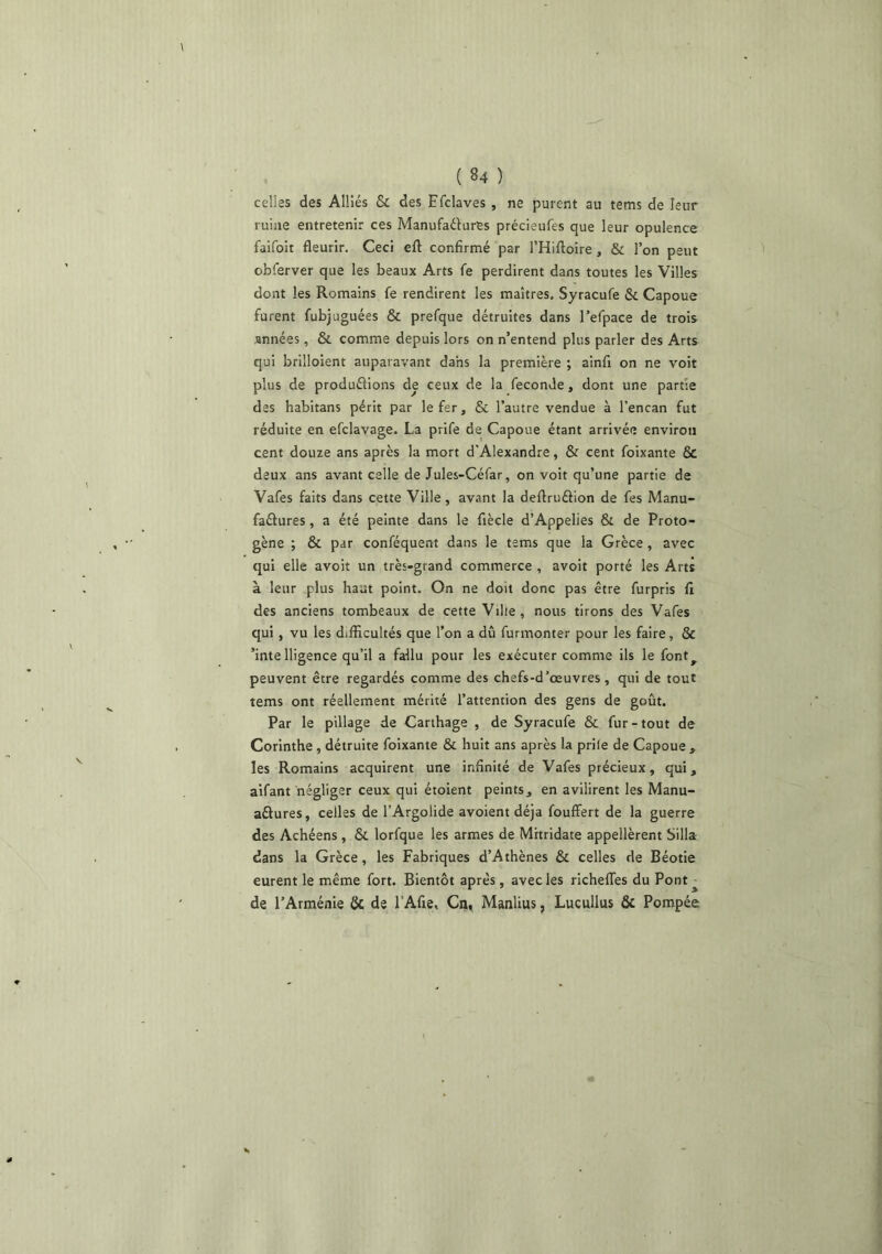 celles des Alliés & des Efclaves , ne purent au tems de leur ruine entretenir ces Manufaélures précieufes que leur opulence faifoit fleurir. Ceci eft confirmé par THiftoire , & l’on peut obferver que les beaux Arts fe perdirent dans toutes les Villes dont les Romains fe rendirent les maîtres. Syracufe & Capoue furent fubjuguées & prefque détruites dans l’efpace de trois années, & comme depuis lors on n’entend plus parler des Arts qui brilloient auparavant dans la première ; ainfi on ne voit plus de produélions de ceux de la fécondé, dont une partie des habitans périt par le fer, & l’autre vendue à l’encan fut réduite en efclavage. La prife de Capoue étant arrivée environ cent douze ans après la mort d'Alexandre, & cent foixante & deux ans avant celle de Jules-Céfar, on voit qu’une partie de Vafes faits dans cette Ville, avant la deflruâion de fes Manu- faélures, a été peinte dans le fiècle d’Appelies & de Proto- gène ; & par conféquent dans le tems que la Grèce, avec qui elle avoit un très-grand commerce , avoit porté les Arts à leur plus haut point. On ne doit donc pas être furpris fi des anciens tombeaux de cette Vilie, nous tirons des Vafes qui, vu les difficultés que l’on a dû furmonter pour les faire, & ’inte lligence qu’il a fallu pour les exécuter comme ils le font^ peuvent être regardés comme des chefs-d’œuvres , qui de tout tems ont réellement mérité l’attention des gens de goût. Par le pillage de Carthage , de Syracufe & fur-tout de Corinthe, détruite foixante & huit ans après la prile de Capoue , les Romains acquirent une infinité de Vafes précieux, qui, aifant négliger ceux qui étoient peints, en avilirent les Manu- aftures, celles de l’Argolide avoient déjà fouffert de la guerre des Achéens , & lorfque les armes de Mitridate appellèrent Silla dans la Grèce, les Fabriques d’Athènes & celles de Béotie eurent le même fort. Bientôt après , avec les richeffes du Pont ^ de l’Arménie & de l'Afie, Ca, Manlius, Lucullus & Pompée