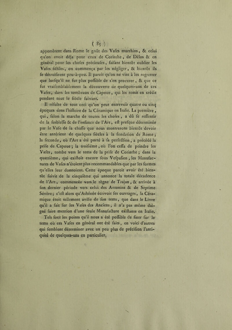 apportèrent dans Rome le goût des Vafes murrhins, & celui qu’on avoit déjà pour ceux de Corinthe , de Délos & en général pour les chofes précieufes, faifant bientôt oublier les Vafes fiéliles, on commença par les négliger, & bientôt ils fe détruifirent peu-à-peu. Il paroît qu’on ne vint à les regretter que lorfqu’il ne fut plus poffible de s’en procurer, & que ce fut vraifemblablement la découverte de quelques-uns de ces Vafes, dans les tombeaux de Capoue, qui les remit en crédit pendant tout le fiècle fuivant. Il réfulte de tout ceci qu’on peut entrevoir quatre ou cinq époques dans l’hiftoire de la Céramique en Italie. La première , qui, félon la marche de toutes les chofes , a dû fe refTentir de la foible^e & de l’enfance de l’Art, eft prefque déterminée par le Vafe de la chafle que nous montrerons bientôt devoir être antérieur de quelques fiècles à la fondation de Rome ; la fécondé, où l’Art a été porté à fa perfeâion, a précédé la prife de Capoue ; la troifième , où l’on ceffa de peindre les Vafes, tombe vers le tems de la prife de Corinthe ; dans la quatrième, qui exiftoit encore fous Vefpafien, les Manufac- tures de Vafes n’étoientplus recommandables que par les formes qu’elles leur donnoient. Cette époque paroît avoir été bien- tôt fuivit de la cinquième qui annonce la totale décadence de l’Art, commencée vers le règne de Trajan , & arrivée à fon dernier période vers celui des Antonins & de Septime Sévère ; c’eft alors qu’Athénée écrivoit fes ouvrages, la Céra- mique étoit tellement avilie de fon tems, que dans le Livre qu’il a fait fur les Vafes des Anciens, il n’a pas même dai- gné faire mention d’une feule Manufaélure exiftante en Italie. Tels font les points qu’il nous a été poffible de fixer fur le tems où ces Vafes en général ont été faits, en voici d’autres qui femblent déterminer avec un peu plus de précifion l’anti» quité de quelques-uns en particulier.