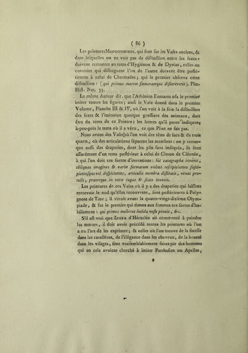 Les peintiiresMonocromates, qui font fur les Vafes anciens, & dans lefquelles on ne voit pas de diftinftion entre les fexes » doivent remonter ait tems d’Hygiénon & de Dynias , celles au contraire qui diftiiiguent l’un de l’autre doivent être pofté- rieures à celui de Charmades ; qui le premier obferva cette diftinftion : ( qui primus rnarem ftznunamque difcereverit ). Plin. Hift. Nat. 35. _ Le même Auteur dit, que l’Athénien Eumarus ofa le premier imiter toutes les figures; ainfi le Vale donné dans le premier Volume, Planche III & IV, où l’on voit à la fois la diftinélion des fexes & l’imitation quoique groffiere des animaux, doit être du tems de ce Peintre: les lettres qu’il porte'indiquent à-peu-près le tems où il a vécu, ce que Pline ne fait pas. Nous avons des Vafesjoùi’on voit des têtes de face & de trois quarts, où des articulations féparent les membres : on y remar- que auffi des draperies, dont les plis font indiqués, ils font alTurément d’un tems poftérieur à celui de Cimon de Cléonée , à qui l’on doit ces fortes d’inventions: hic catagrapha invertit^ obliquas imagines & varice formarum vultus refcipicienies fufcî- pientefqueveL defpicientes, articulis membra diflinxh , venus pro’- tulît, preeterque in verte rugas 6* finus invenit. Les peintures de ces Vafes où il y a des draperies qui laiflent entrevoir le nud qu’elles recouvrent, font poftérieures à Poly- gnote de Taxe ; il vivoit avant la quatre-vingt-dixième Olym- piade , & fut le premier qui donna aux femmes ces fortes d’ha- billemens : qui primus muUeres lucida vefle pinxit, &c. S’il eft vrai que ZeUxis d’Héraclée ait commencé à peindre les mœurs, il doit avoir précédé toutes les peintures où l’on a eu l’art de les exprimer ; & celles où l’on trouve de la fineffe dans les caraélères, de l’élégance dans les cheveux, de la beauté dans les vifages, font vraifemblablement faites par des hommes qui en cela avoient cherché à imiter Parrhafius ou Apelles ^ t