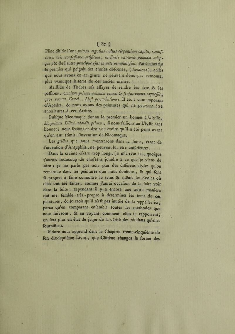 Pline dit de l'un : pntnus argutias vultus eleganiiam capilU, venu/- taun otis confe[Jîone artlficum, in lintis extremis palmam adep- pis ; & de l’autre prcecipue ejus in arte venuflas fuit. Patrhalîus fut le premier qui peignit des chofes obftènes, ( libidines ), celles que nous avons en ce genre ne peuvent donc pas remonter plus avant que le teras de cet ancien maître. Ariftide de Thèbes ofa eflayer de rendre les fens & les pallions, omnium primus animurn pinxit & fenfus omnes exprejfi, quos vocant Grceci... Idejl perturhationes. 11 étoit contemporain d’Apelles, & nous avons des peintures qui ne peuvent être antérieures à cet Artifte. Puifque Nicomaque donna le premier un bonnet à UlylTe, hic primus Ulixi addidit pileum y fi nous faifions un UlylTe fans bonnet, nous ferions en droit de croire qu’il a été peint avant qu’on eut admis l’invention de Nicomaque. Les grilles que nous montrerons dans la fuite, étant de l’invention d’Antyphile, ne peuvent lui être antérieures. Dans la crainte d’être trop long, je m’arrête ici, quoique j’aurois beaucoup de chofes à joindre à ce que je viens de dire : je ne parle pas non plus des difFérens llyles qu’on remarque dans les peintures que nous donftons, & qui font fl propres à faire connoître le tems & même les Ecoles oîi elles ont été faites, comme j’aurai occafion de le faire voir dans la fuite : cependant il y a encore une autre manière qui me femble très-propre à déterminer les tems de ces peintures, & je crois qu’il n’eft pas inutile de la rappeller ici, parce qu’en comparant enfemble toutes les méthodes que nous fuivrons, & en voyant comment elles fe rapportent; on fera plus en état de juger de la vérité des réfultats qu’elles fourniffent. Ifidore nous apprend dans le Chapitre trente-cinquième de fon dix-feptième Livre, que Çliftène changea la forme des