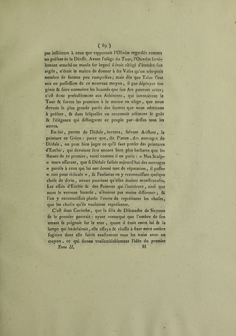 / ( 89) pas inférieurs à ceux que rapportoit l’Olivier regardée comme un préfentde la DéelTe. Avant l’ufage du Tour, l’Ouvrier fervi- lement attaché au moule fur lequel ilétoit obligé d’étendre fon argile , n’étoit le maître de donner à fes Vafes qu’un très-petit nombre de formes peu compofées ; mais dès que Talus l’eut mis en polTeffion de ce nouveau moyen, il put déployer Ion génie & faire connoître les beautés que fon Art pouvoit créer; c’eft donc probablement aux Athéniens , qui inventèrent le Tour & furent les premiers à le mettre en ufage , que nous devons la plus grande partie des formes que nous admirons à préfent, & dans lefquelles on reconnoît aifément le goût & l’élégance qui diftinguent ce peuple par-deffus tous les autres. Euchir, parent de Dédale , Inventa, fuivant Ariftote , la peinture en Grèce ; parce que, dit Platon , des ouvrages de Dédale, on peut bien juger ce qu’il faut penfer des peintures d’Euchir , qui dévoient être encore bien plus barbares que les ftatues de ce premier; voici comme il en parle : « Nos Sculp- » teurs alTurent, que fi Dédale faifoit aujourd’hui des ouvrages J) pareils à ceux qui lui ont donné tant de réputation, il paffe- »> roit pour ridicule » , & Paufanias en y reconnoiffant quelque chofe de divin, avoue pourtant qu’elles étoient monftrueufes. Les effais d’Euchir & des Peintres qui l’imitèrent, ainfi que nous le verrons bientôt , n’étoient pas moins difformes ; & l’on y reconnoiffoit plutôt l’envie de repréfenter les chofes,’ que les chofes qu’ils vouloient repréfenter. C’eft dans Corinthe, que la fille de Dibutades de Sicyone fit le premier portrait : ayant remarqué que l’ombre de fon amant fe peignoit fur le mur , quant il étoit entre lui & la lampe qui les éclairoit, elle eflaj. a & réuffit à fixer cette ombre fugitive dont elle fuivit exaélement tous les traits avec un crayon, ce qui donna vraifemblablement l’idée du premier. Tome Ih M