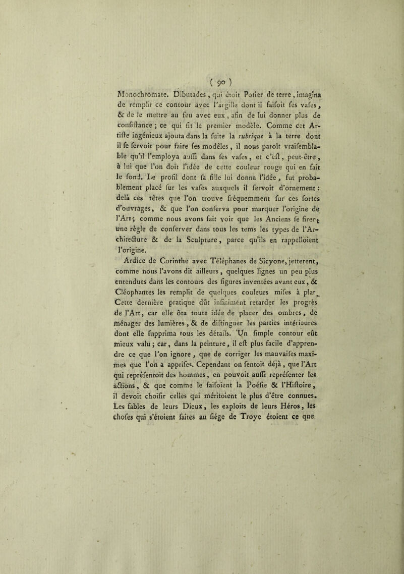 ( 9° ) Monochrômate. Dibuîades, qui étoit Potier de terre , imagina de remplir ce contour avec l’aigiîle dont il faifoit fes vafes , & de le mettre au feu avec eux , afin de lui donner plus de confifiance ; ce qui fit le premier modèle. Comme cet Ar- tifie ingénieux ajouta dans la fuite la rubrique à la terre dont il fe fervoit pour faire fes modèles , il nous paroît vraifembla- ble qu’il l’employa auffi dans fes vafes, et c’eft, peut-être , à lui que l’on doit l’idée de cette couleur rouge qui en fait le fond. Le profil dont fa fille lui donna l’idée , fut proba- blement placé fur les vafes auxquels il fervoit d’ornement : delà ces têtes que l’on trouve fréquemment fur ces fortes d’ouvrages, & que l’on conferva pour marquer l’origine de rArt-; comme nous avons fait voir que les Anciens fe firent une règle de conferver dans tous les tems les types de l’Ar- chiteéfure & de la Sculpture, parce qu’ils en rappelloient l’origine. Ardice de Corinthe avec Téléphanes de Sicyone, Jetterent, comme nous l’avons dit ailleurs , quelques lignes un peu plus entendues dans les contours des figures inventées avant eux, & Cléophantes les remplit de quelques couleurs mifes à plaf^ Cette dernière pratique dût infiniment retarder les progrès de l’Art, car elle ôta toute idée de placer des ombres, de ménager des lumières , & de diflînguer les parties intérieures dont elle fupprima tous les détails. Un fimple contour eût mieux valu ; car, dans la peinture, il eft plus facile d’appren- dre ce que l’on ignore , que de corriger les mauvaifes maxi- mes que l’on a apprifes. Cependant on fentoit déjà , que l’Art qui repréfentoit des hommes, en pouvoir auffi repréfenter les aélions, & que comme le falfoient la Poéfie & l’Hiftoire, il devoir choifir celles qui méritoient le plus d’être connues. Les fables de leurs Dieux, les exploits de leurs Héros, les chofes qui s’étoient faites au fiége de Troye étoient ce que