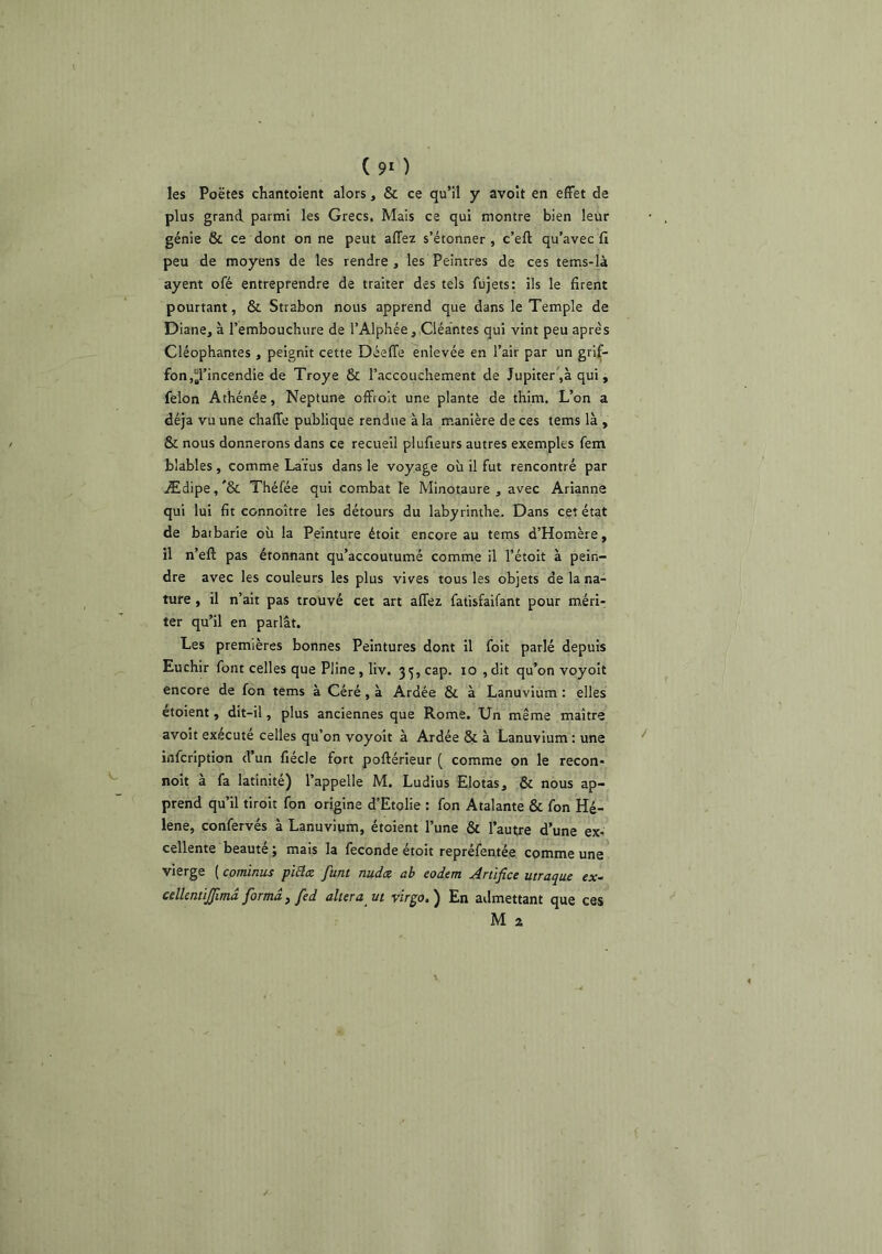 ( 9* ) les Poëtes chantoient alors, & ce qu’il y avoit en effet de plus grand parmi les Grecs. Mais ce qui montre bien leur génie & ce dont on ne peut affez s’étonner, c’eft qu’avec fi peu de moyens de les rendre, les Peintres de ces tems-Ià ayent ofé entreprendre de traiter des tels fujets: ils le firent pourtant, & Strabon nous apprend que dans le Temple de Diane, à l’embouchure de rAlphée,,Cléantes qui vint peu après Cléophantes , peignit cette Déeffe enlevée en l’air par un grif- fon,d’incendie de Troye & l’accouchement de Jupiter ,à qui, félon Athénée, Neptune offtoit une plante de thim. L’on a déjà vu une chafTe publique rendue à la m.anière de ces tems là , & nous donnerons dans ce recueil plufieurs autres exemples fem blables, comme Laïus dans le voyage où il fut rencontré par Ædipe, '& Théfée qui combat le Minotaure , avec Arianne qui lui fit connoître les détours du labyrinthe. Dans cet état de batbarie où la Peinture étoit encore au tems d’Homère, il n’eft pas étonnant qu’accoutumé comme il l’étoit à pein- dre avec les couleurs les plus vives tous les objets de la na- ture , il n’ait pas trouvé cet art affez fatisfaifant pour mérir ter qu’il en parlât. Les premières bonnes Peintures dont il foit parlé depuis Euchir font celles que Pline, liv. 35, cap. 10 ,dit qu’on voyoit encore de fon tems à Géré, à Ardée & à Lanuvium : elles étoient, dit-il, plus anciennes que Rome. Un même maître avoit exécuté celles qu’on voyoit à Ardée & à Lanuvium : une infcription d’un fiécle fort poftérieur ( comme on le recon- noit à fa latinité) l’appelle M. Ludius Elotas, & nous ap- prend qu’il tiroit fon origine d’Etolie : fon Atalante & fon Hé- lène, confervés à Lanuvium, étoient l’une & l’autre d’une ex- cellente beauté ; mais la fécondé étoit repréfentée comme une vierge [cominus pi£i<z funt nuda ah eodem Artifice utraque cx- cdlemijfimâ forma, fed altéra vt virgo.) En admettant que ces M 2