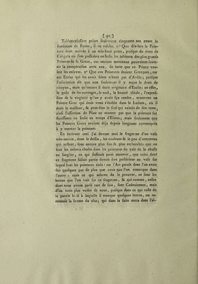 ,.C90 TableauxfulTent peints feulement cinquante ans avant la fondation de Rome ^ il en refulte. i.°Qae dès-lors la Pein- ture étoit arrivée à un très-haut point, puifque du tems de Caligula où l’on poffedoit en Italie les tableaux des plus grands Peintres de la Grece, ces anciens morceaux pouvoient foute- nir la compàraifon avec eux, de forte que ce Prince vou- loir les enlever. 2° Que ces Peintures étoient Grecques , car cet Etolas qui les avoit faites n’étoit pas d’Ardée ; puifque l’infcription dit que non feulement il y reçut le droit de citoyen, mais qu’encore il étoit originaire d’Etolie: en effet, le goût de fes ouvrages, le nud , la beauté idéale, l’expref- fion de la virginité qu’on y avoit fçu rendre , montrent un Peintre Grec qui étoit venu s’établir dans le Latium, où U étoit le meilleur, & peut-être le feul qui existât de fon tems ^ ainfi l’affertion de Pline ne montre pas que la péinture fut florilTante en Italie au temps d’Elotas ; mais feulement que les Peintres Grecs avoient déjà depuis longtems commencés à y exercer la peinture. En écrivant ceci j’ai devant moi le fragment d’un vafe très-ancien , dont le deffin , les couleurs & le peu d’ornemens qui r-eftent, font encore plus fins & plus recherchés que ne font les mêmes chofes dans les peintures du vafe de la chaffe au fanglier, ce qui fuffiroit pour montrer , que celui dont ce fragment faifoit partie devoit être poftérieur au vafe fur lequel font les peintures cités : car l’Art paroît dans l’un avoir fait quelques pas de plus que ceux que l’on remarque dans l’autre ; mais ce qui achevé de le prouver, ce font les lettres que l’on voit fur ce fragment, & qui comme , celles dont nous avons parié tant de fois , font Cadméennes, mais d’un teins plus voifin de nous, puifque dans ce qui refie de la parole kt ié à laquelle il manque quelques lettres, on re- eonnoit la forme du têta; qui dans la fuite entra dans l’ai-