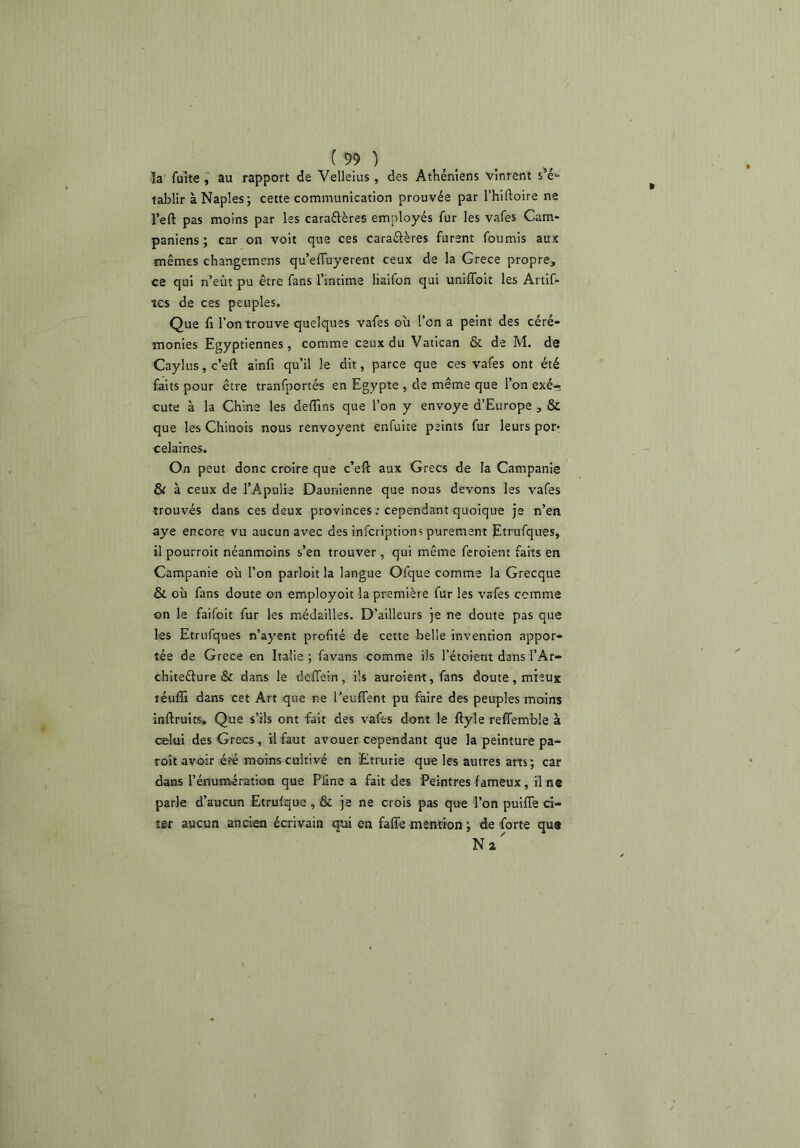 I ('99 ) la fuite , au rapport de Velleius, des Athéniens vinrent s'é- tablir à Naples; cette communication prouvée par l’hiftoire ne l’eft pas moins par les caraélères employés fur les vafes Cam- paniens ; car on voit que ces caraélères furent fournis aux mêmes changemens qu’effuyerent ceux de la Grece propre, ce qui n’eût pu être fans l’intime liaifon qui uniflbit les Artif- îes de ces peuples. Que fl l’on trouve quelques vafes oîi l’on a peint des céré- monies Egyptiennes, comme ceux du Vatican & de M. de Caylus, c’eft ainfi qu’il le dit, parce que ces vafes ont été faits pour être tranfportés en Egypte , de même que l’on exé* cute à la Chine les deffins que l’on y envoyé d’Europe , & que les Chinois nous renvoyent enfuite peints fur leurs por- celaines. On peut donc croire que c’eft aux Grecs de la Campanie & à ceux de l’Apulie Daunienne que nous devons les vafes trouvés dans ces deux provinces : cependant quoique je n’en aye encore vu aucun avec des infcriptions purement Etrufques, il pourroit néanmoins s’en trouver , qui même feroient faits en Campanie où l’on parloit la langue Ofque comme la Grecque & où fans doute on employoit la première fur les vafes comme on le faifoit fur les médailles. D’ailleurs je ne doute pas que les Etrufques n’ayent profité de cette belle invention appor- tée de Grece en Italie ; favans comme ils l’étoient dans l’Ar- chiteélure & dans le dcffein, ils auroient, fans doute, mieux léuffi dans cet Art que ne l’euffent pu faire des peuples moins inftruits. Que s’ils ont fait des vafes dont le ftyle reffemble à celui des Grecs, il faut avouer cependant que la peinture pa- roît avo-ir é?é moins cultivé en Etrurie que les autres arts; car dans l’énumération que Pline a fait des Peintres fameux, il ne parle d’aucun Etrufque, & je ne crois pas que l’on puifle ci- ter aucun ancien écrivain qui en faffe mention ; de forte que