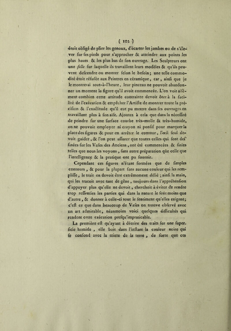 étoit obligé de plier les genoux, d’écarter les jambes ou de s’éle- ver fur fes pieds pour s’approcher & atteindre aux points les plus hauts & les plus bas de fon ouvrage. Les Sculpteurs ont une [elle fur laquelle ils travaillent leurs modèles & qu’ils peu- vent defcendre ou monter félon le befoin ; une telle commo- dité étoit réfufée aux Peintres en céramique , car , ainfi que je le montrerai tout-à-l’heure, leur pinceau ne pouvoir abandon- ner un moment la figure qu’il avoir commencée. L’on voit aifé- ment combien cette attitude contrainte devoir ôter à la faci- lité de l’exécution & empêcher l’Artifte de montrer toute la pré* cifion & l’exaéiitude qu’il eut pu mettre dans fes ouvrages en travaillant plus à fon aife. Ajoutez à cela que dans la nécelTité de peindre fur une furface courbe très-molle & très-humide, on ne pouvoir employer ni crayon ni ponfif pour marquer la place des figures & pour en arrêter le contour, l’œil feui de- voir guider , & l’on peut aflurer que toutes celles qui font def‘ fmécs fur les Vafes des Anciens ,ont été commencées & finies telles que nous les voyons , fans autre préparation qùe celle que l’intelligence & la pratique ont pu fournir. Cependant ces figures n’étant formées que de fimples contours , & pour la plupart fans aucune couleur qui les rem- pliflê, le trait en devoir être extrêmement délié ; ainfi la main, qui les tracoit avec tant de gêne , toujours dans l’appréhenfion d’appuyer plus qu’elle ne devoit, cherchoit à éviter de rendre trop reflenties les parties qui dans la nature le font moins que d’autre , & donner à celle-ci tout le {entiment qu’elles exigent; c’efl ce que dans beaucoup de Vafes on trouve obfervé avec un art admirable, néanmoins voici quelques difficultés qui rendent cette exécution prefqu’impraticable. La première eft qu’ayant à décrire des traits fur une fuper. ficie humide , elle boit dans l’inftant la couleur noire qui fe confond avec la teinte de la terre , de forte que ces