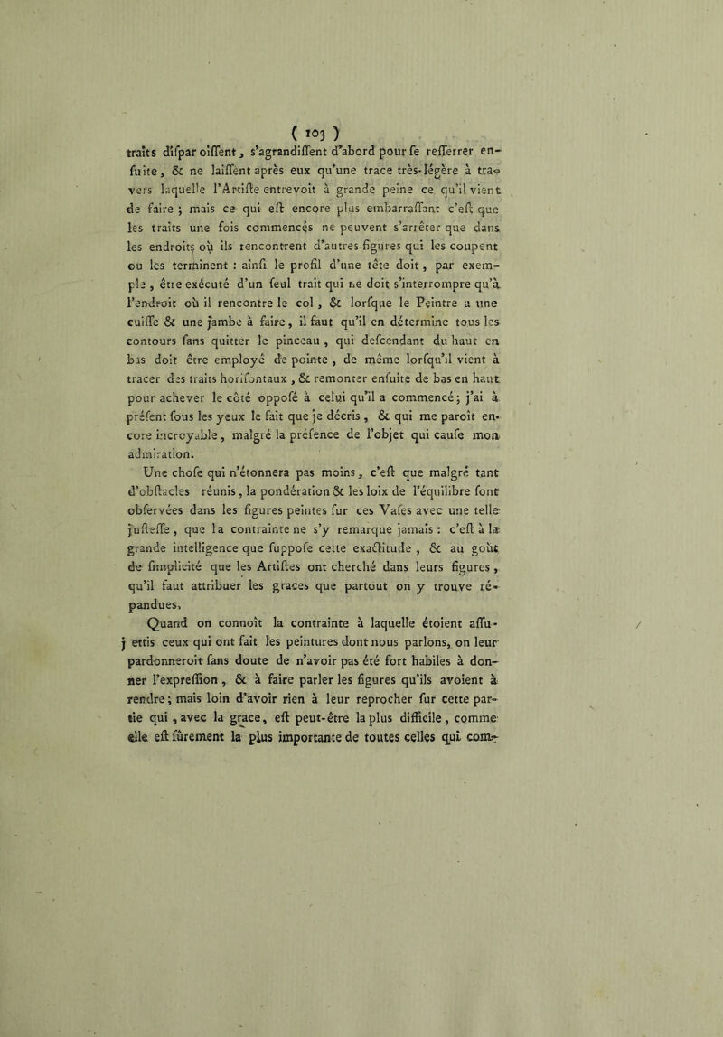 traits dîfpar olflent, s’agrandilTent (Tabord pour fe reïïerrer en- fuite, & ne lalflent après eux qu’une trace très-légère à trao vers laquelle TArtifte entrevoit à grande peine ce qu’il vient de faire ; mais ce qui efl: encore plus embarralTant c’eft que les traits une fois commencés ne peuvent s’arrêter que dans les endroit^ où ils rencontrent d’autres figures qui les coupent ou les terrqinent : aînfi le profil d’une tête doit, par exem- ple , êtie exécuté d’un feul trait qui ne doit s’interrompre qu’à l’endroit où il rencontre le col , & lorfque le Peintre a une cuiffe Si une jambe à faire, il faut qu’il en détermine tous les contours fans quitter le pinceau , qui defcendant du haut en bas doit être employé de pointe , de même lorfqu’il vient à tracer des traits horifontaux , & remonter enfuite de bas en haut pour achever le côté oppofé à celui qu’il a commencé; j’ai à. préfent fous les yeux le fait que je décris , & qui me paroît en- core incroyable, malgré la préfence de l’objet qui eaufe moa admiration. Une chofe qui n’étonnera pas moins, c’efl: que malgré tant d’obftacles réunis, la pondération & les loix de l’équilibre font obfervées dans les figures peintes fur ces Vafes avec une telle j'uftefife , que la contrainte ne s’y remarque jamais: c’eft à la- grande intelligence que fuppofe cette exaélritude , & au goût de fimpllcité que les Artiftes ont cherché dans leurs figures , qu’il faut attribuer les grâces que partout on y trouve ré- pandues. Quand on connoît la contrainte à laquelle étoient aflu- j ettis ceux qui ont fait les peintures dont nous parlons, on leur pardonneroit fans doute de n’avoir pas été fort habiles à don- ner l’expreflion, & à faire parler les figures qu’ils avoient à rendre; mais loin d’avoir rien à leur reprocher fur cette par- tie qui, avec la grâce, eft peut-être la plus difficile, comme- elle eft fûrement la plus importante de toutes celles qui comt