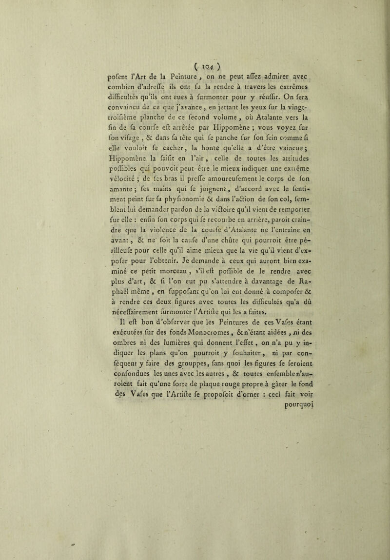 pofent l’Art de la Peinture , on ne peut affez admirer avec combien d’adreffe ils ont fu la rendre à travers les extrêmes difficultés qu’ils ont eues à furmonter pour y réuffir. On fera convaincu de ce que j’avance , en jettant les yeux fur la vingt- troifième planche de ce fécond volume , où Ataiante vers la fin de fa courfe eft arrêtée par Hippomène ; vous voyez fur fon vifage , & dans fa tête qui fe panche fur fon fein comme fi elle vouloir fe cacher, la honte qu’elle a d’être vaincue; Hippomène la faifit en l’air, celle de toutes les attitudes poffibles qui pouvoir peut-être le mieux indiquer une exiiême vélocité ; de les bras il preffe amoureufement le corps de fon amante ; fes mains qui fe joignent, d’accord avec le fenti- ment peint fur fa phyfionomle 6c dans l’aétion de fon col, fem- blent lui demander pardon de la viéloire qu’il vient de remporter fur elle : enfin fon corps qui fe recourbe en arrière, paroit crain- dre que la violence de la courfe d’Atalante ne l’entraîne en avant , 6c ne foit la caufe d’une chute qui pourroit être pé- rilleufe pour celle qu’il aime mieux que la vie qu’il vient d’cx- pofer pour l’obtenir. Je demande à ceux qui auront bien exa- miné ce petit morceau , s’il efl: poffible de le rendre avec plus d’art, ôc fi l’on eut pu s’attendre à davantage de Ra- phaël même , en fuppofanc qu’on lui eut donné à compofer &c à rendre ces deux figures avec toutes les difficultés qu’a dû nécefiairement furmonter l’Artifie qui les a faites. Il efl bon d’obferver que les Peintures de cesVafes étant exécutées fur des fonds Monocromes, 8c n’étant aidées ,iii des ombres ni des lumières qui donnent l’effet , on n’a pu y in- diquer les plans qu’on pourroit y fouhaiter, ni par con- féquent y faire des grouppes, fans quoi les figures fe feroient confondues les unes avec les autres , 8c toutes enfemble n’au- roient fait qu’une forte de plaque rouge propre à gâter le fond des Vafes que l’Artifle fe propofoit d’orner : ceci fait voip pourquoi