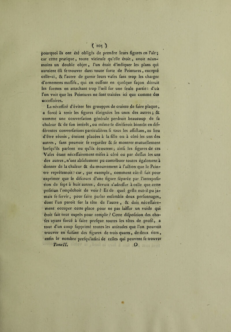 pourquoi ils ont été obligés de prendre leurs figures en l’aîr ; car cette pratique , toute vicieufe qu’elle étoit, avoit néan- moins un double objet, l’un étoit d’indiquer les plans qui auroient dû fe trouver dans toute forte de Peintures, excepté celle-ci, & l’autre de garnir leurs vafes fans trop les charger d’ornemens maffifs, qui en euflent en quelque façon détruit les formes en attachant trop l’œil fur une feule partie : d’où l’on voit que les Peintures ne font traitées ici que comme des accefifoires. La nécefîité d’éviter les grouppes de crainte de faire plaque, a forcé à tenir les figures éloignées les unes des autres ; & comme une converfation générale perdroit beaucoup de fa chaleur & de fon intérêt, ou même fe diviferoit bientôt en dif- férentes converfations particulières fi tous les affiftans, au lieu d’être réunis , étoient placées à la fille ou à côté les uns des ■autres , fans pouvoir fe regarder & fe montrer mutuellement lorfqu’ils parlent ou qu’ils écoutent; ainfi les figures de ces Vafes étant nécelTairement mifes à côté ou par delTus les uns des autres , n’ont abfolument pu contribuer toutes également à donner de la chaleur & du mouvement à l’aélion que le Pein- tre repréientoit? car , par exemple, comment eût-il fait pour exprimer que le difcours d’une figure féparée par l’interpofi- tion de fept à huit autres , devoit s’adreffcr à celle que cette pofitian l’empêcboit de voir ? Et de quel gefte eut-il pu ja- mais fefervir, pour faire parler enfemble deux perfonnages, dont l’un paroit fur la tête de l’autre , & doit nécefiaire- ment occuper cette place pour ne pas laiffer un vuide qui étoit fait tout exprès pour remplir ? Cette difpofition des cho- fes ayant forcé à faire prefque toutes les têtes de profil, a tout d’un coup fupprimé toutes les attitudes que l’on pouvoit trouver en faifant des figures de trois quarts, de deux tiers, enfin le nombre prefqu’infini de celles qui peuvent fe trouver Tornell, O