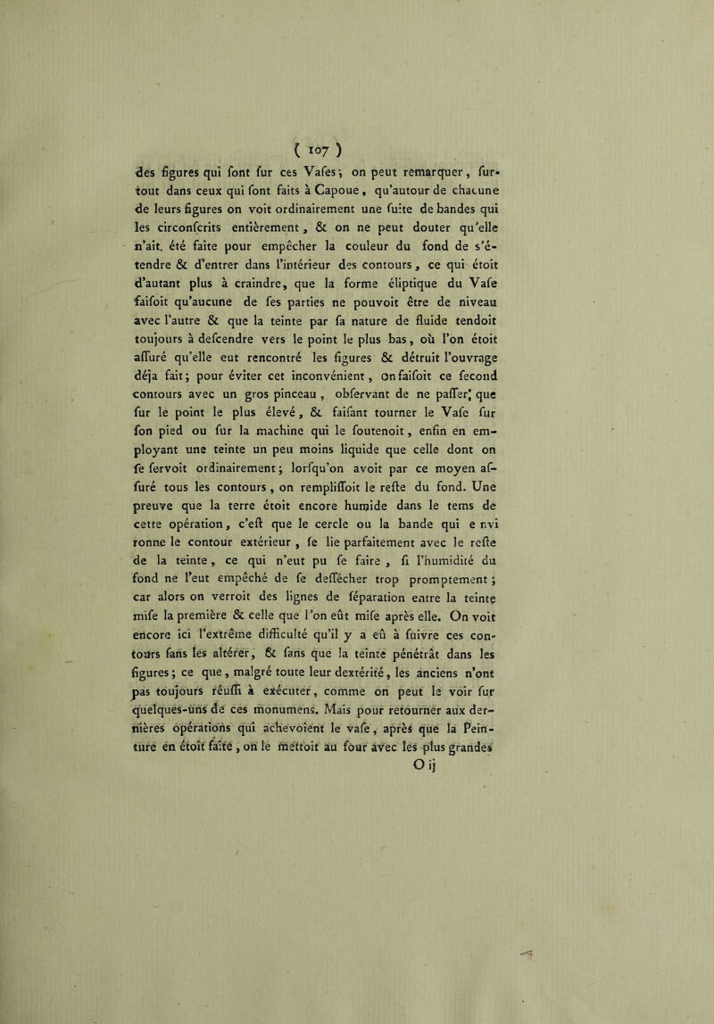 ^es figures qui font fur ces Vafes -, on peut remarquer, fur- tout dans ceux qui font faits à Capoue , qu’autour de chacune de leurs figures on voit ordinairement une fuite de bandes qui les circonfcrits entièrement, & on ne peut douter qu’elle n’ait, été faite pour empêcher la couleur du fond de s’é- tendre & d’entrer dans l’intérieur des contours , ce qui étoit d’autant plus à craindre, que la forme éliptique du Vafe faifoit qu’aucune de fes parties ne pouvoit être de niveau avec l’autre & que la teinte par fa nature de fluide tendoit toujours à defcendre vers le point le plus bas, où l’on étoit afifuré qu’elle eut rencontré les figures & détruit l’ouvrage déjà fait ; pour éviter cet inconvénient, on faifoit ce fécond contours avec un gros pinceau , obfervant de ne pafferj que fur le point le plus élevé, & faifant tourner le Vafe fur fon pied ou fur la machine qui le foutenoit, enfin en em- ployant une teinte un peu moins liquide que celle dont on fe fervoit ordinairement ; lorfqu’on avoir par ce moyen af- furé tous les contours, on rempliffoit le refte du fond. Une preuve que la terre étoit encore humide dans le tems de cette opération, c’eft que le cercle ou la bande qui envi ronne le contour extérieur , fe lie parfaitement avec le refle de la teinte, ce qui n’eut pu fe faire , fi l’humidité du fond ne l’eut empêché de fe deflecher trop promptement ; car alors on verroit des lignes de féparation entre la teinte mife la première & celle que l’on eût mife après elle. On voit encore ici l’extrême difficulté qu’il y a eu à fuivre ces con- tours fens les altérer, 6c fans que la teinte pénétrât dans les figures ; ce que, malgré toute leur dextérité, les anciens n’ont pas toujours féufli à exécuter, comme on peut le voir fur quelqués-ùhs de ces monumens. Mais pour retourner aux der- nières opérations qui achevoient le vafe, après que la Pein- ture en étoit faite , on le mettoit au four avec les plus grandes Oij