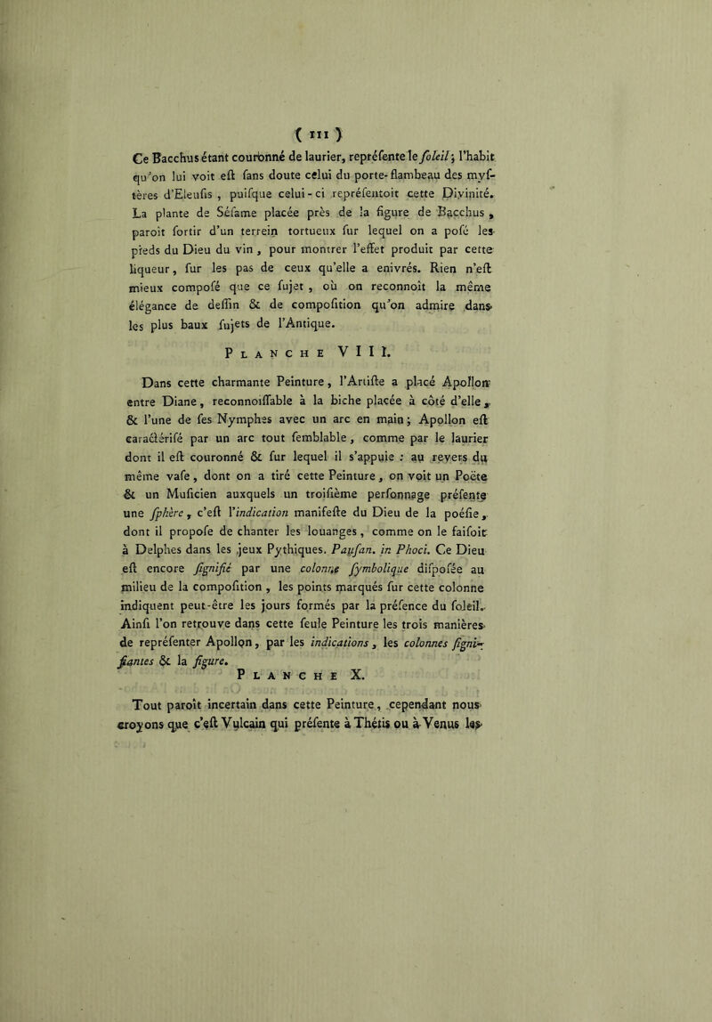 i III î Ce Hacchus étant couronné de laurier, repréfeotele foleïlf l’habit qu’on lui voit eft fans doute celui du porte*flambeau des myf* tères d’Eieufis , puifque celui-ci repréfeaîoit cette Divinité. La plante de Séfame placée près de la figure de Baçchus , paroît fortir d’un terrein tortueux fur lequel on a pofé les- pfeds du Dieu du vin , pour montrer l’effet produit par cette liqueur, fur les pas de ceux qu’elle a enivrés. Rien n’efl mieux compofé que ce fujet , où on reconnoît la même élégance de deffin & de compofition qu’on admire dans- les plus baux fujets de l’Antique. Planche VIII. Dans cette charmante Peinture, l’Artifle a placé Apoflotï entre Diane, reconnoiflable à la biche placée à coté d’elle,, & l’une de fes Nymphes avec un arc en main ; Apollon efl caraciérifé par un arc tout femblable, comme par le laurier dont il efl couronné & fur lequel il s’appuie ; an revers dn même vafe, dont on a tiré cette Peinture, on voit un Poëte & un Muficien auxquels un troifième perfonnage préfente une fpkère , c’efl Yindicaiion manifefle du Dieu de la poéfie dont il propofe de chanter les louanges, comme on le faifoit à Delphes dans les .jeux Pythiques. Paufan. in Phoci. Ce Dieu efl encore JIgnifié par une colonne fymboüque difpofée au milieu de la compofition , les points inarqués fur cette colonne indiquent peut-être les jours formés par la préfence du foJei!.. Ainfi l’on retrouve dans cette feule Peinture les trois manières- de repréfenter Apollpn, par les indications , les colonnes figni^ fiâmes ôc la figure. Planche X. Tout paroît incertain dans cette Peinture, .cependant nous> croyons qjue c’eft Vulcain qjui préfente àThétU ou à-Venus les-