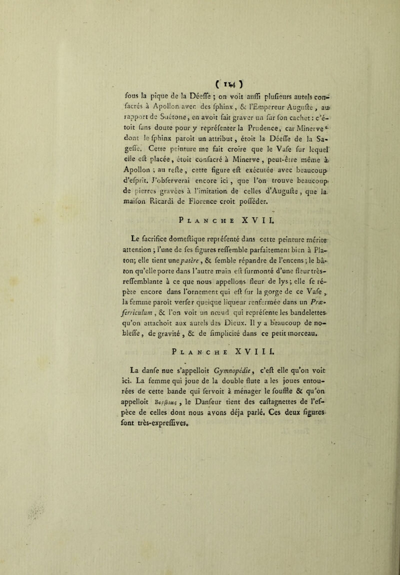 ( ïM ) fous la pique de la Déefle ; on voit aiiili plufîenrs autels con* facrés à Apollon avec des fphinx , & l’Empereur Augufte , au! rapport de Siiétone, en avoit fait graver un fur fon cachet : c’é- toit fans doute pour y repréfenter la Prudence, car Minerve‘• dont le fphinx paroît un attribut, étoit la Déeffe de la Sa- gefle. Cette peinture me fait croire que le Vafe fur lequel' elle eft placée, étoit confacré à Minerve , peut-être même ài Apollon t au refie, cette figure eft exécutée avec beaucoup- d’efprit. J’obferverai encore ici , que l’on trouve beaucoup/ de pierres gravées à l’imitatioa de celles d’Augufte , que la. maifon Ricardi de Florence croit pofféder. Planche XVII, Le facrifice domeftique reptéfenté dans cette peinture mérite, attention ; l’une de fes figures reflemble parfaitement bien à Pla- ton; elle tient une patère , & femble répandre de l’encens ; le bâ- ton qu’elle porte dans l’autre main eft furmonté d’une fleurtrès- reflemblante à ce que nous appelions fleur de lys ; elle fe ré- pète encore dans l’ornement qui eft fur la gorge de ce Vafe , la femme paroît verfer quelque liqueur renfermée dans un Paæ- ferriculum , & l’on voit un nœud qui repréfente les bandelettes- qu’on attachoit aux autels des Dieux. Il y a b'eaucoup de no- bleffe, de gravité , Si de fimplicité dans ce petit morceau. Planche XVII 1. La danfe nue s’appelloit Gymnopédïe, c’eft elle qu’on voit ici. La femme qui joue de la double flûte a les joues entou- rées de cette bande qui fervoit à ménager le fouffle & qu’on appelloit y le Danfeur tient des caftagnettes de l’ef- pèce de celles dont nous avons déjà parlé. Ces deux figur^s- font très-expreffives,.