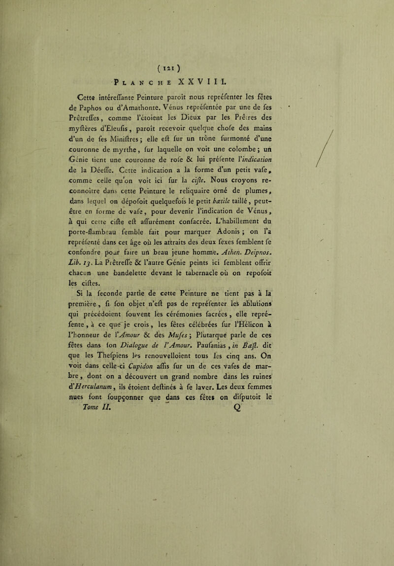 ( ïiï ) Planche XXVIII. Cett3 intérelTante Peinture paroît nous repréfenter les fêtes de Paphos ou d’Amathonte. Vénus repréfentée par une de fes PrêtrelTes, comme l’étoient les Dieux par les Prêtres des myftères d’Eleufis, paroît recevoir quelque chofe des mains d’un de fes Miniftres ; elle eft fur un trône furmonté d’une couronne de myrthe, fur laquelle on voit une colombe ; un Génie tient une couronne de roie & lui préfente ^indication de la Déeffe. Cette indication a la forme d’un petit vafe, comme celle qu’on voit ici fur la cijlc. Nous croyons re- connoître dans cette Peinture le reliquaire orné de plumes, dans lequel on dépofoit quelquefois le petit hczùle taillé , peut- être en forme de vafe, pour devenir l’indication de Vénus, à qui cette cifte eft alTurément confacrée. L’habillement du porte-flambeau femble fait pour marquer Adonis ; on l’a repréfenté dans cet âge où les attraits des deux fexes femblent fe confondre poar faire un beau jeune homme. Athen. Deipnos. Lib. /J. La PiêtreflTe & l’autre Génie peints ici femblent offrir chacun une bandelette devant le tabernacle où on repofoit les ciftes. Si la fécondé partie de cette Peinture ne tient pas à la première , fi fon objet n’eft pas de repréfenter ieS ablutions qui précédoient fouvent les cérémonies facrées , elle repré- fente , à ce que'je crois, les fêtes célébrées fur l’HélLcon à l’honneur de XAmour & des Mufes ; Plutarque parle de ces fêtes dans (on Dialogue de l’Amour. Paufanias , in Beefl. dit que les Thefpiens l^s renouvelloient tous les cinq ans. On voit dans celle-ci Cupidon affis fur un de ces vafes de mar- bre , dont on a découvert un grand nombre dans les ruines à’Herculanum, ils étoient deftinés à fe laver. Les deux femmes nues font foupçonner que dans ces fêtes on difputoit le Tome II, Q / /