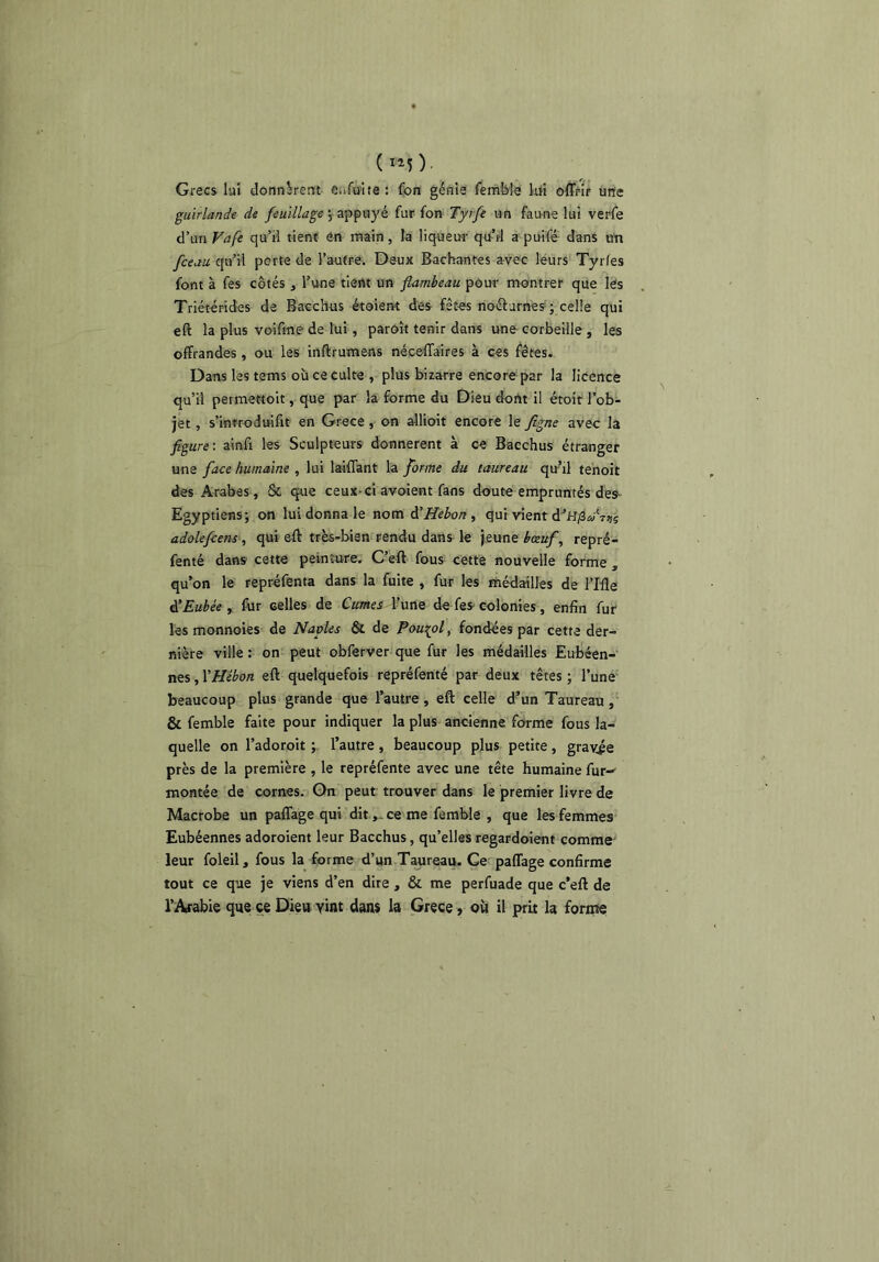 ( 1^) Grecs lui donnèrent Giifulte: fon géHia femfele M offrir une guirlande de feuillage ^ appuj'é fur fon Tyrfe un faune lut verfe d’un Vafe qu’il tient en main, la liqueuf qtl-’d a puifé dans uït fceau qu’il porte de l’autre. Deux Bâchantes avec léurs Tyrfes font à fes côtés , l’une tient un flambeau pour montrer que les Triétérides de Bacchus étoieiït des fêtes noélurnes ; celle qui eft la plus voifme de lui, parôît tenir dans une corbeille , les offrandes, ou les inftrumens néceffaires à ces frètes. Dans les tems où ce culte , plus bizarre encore par la licence qu’il permettoit, que par la forme du Dieu dont il étoit l’ob- jet , s’introdttifit en Grèce, on allioit encore le figne avec la figure-, ainfi les Sculpteurs donnèrent à ce Bacchus étranger une face humaine , lui laiffant là forme du taureau qu’il tehoit des Arabes , Sc que ceux-ci avoient fans doute empruntés des- Egyptiens; on lui donna le nom à'Hebon^ qui vient d’H/3*;'T9s adolefcens, qui eft très-bien rendu dans le jeune bœuf, repré- fenté dans cette peinture. C’eft fous cette nouvelle forme , qu’on le repréfenta dans la fuite , fur les médailles de l’Ille A’Eubée , fur celles de Cumes l’une de fes colonies, enfin fut les monnoies de Naples & de Paui^ol, fondées par cette der- nière ville: on peut obferver que fur les médailles Eubéen-' nes, YHébon eft quelquefois repréfenté par deux têtes ; l’une beaucoup plus grande que l’autre, eft celle d’un Taureau, & femble faite pour indiquer la plus ancienne forme fous la- quelle on l’adoroit ; l’autre, beaucoup plus petite, gravée près de la première , le repréfente avec une tête humaine fur-' montée de cornes. On peut trouver dans le premier livre de Macrobe un paffage qui ditce me femble , que les femmes Eubéennes adoroient leur Bacchus, qu’elles regardoient comme leur foleil, fous la forme d’un T^reau. Ce paffage confirme tout ce que je viens d’en dire , & me perfuade que c’eft de l’Arabie que ce Dieu vint dans la Grece » où il prit la forme