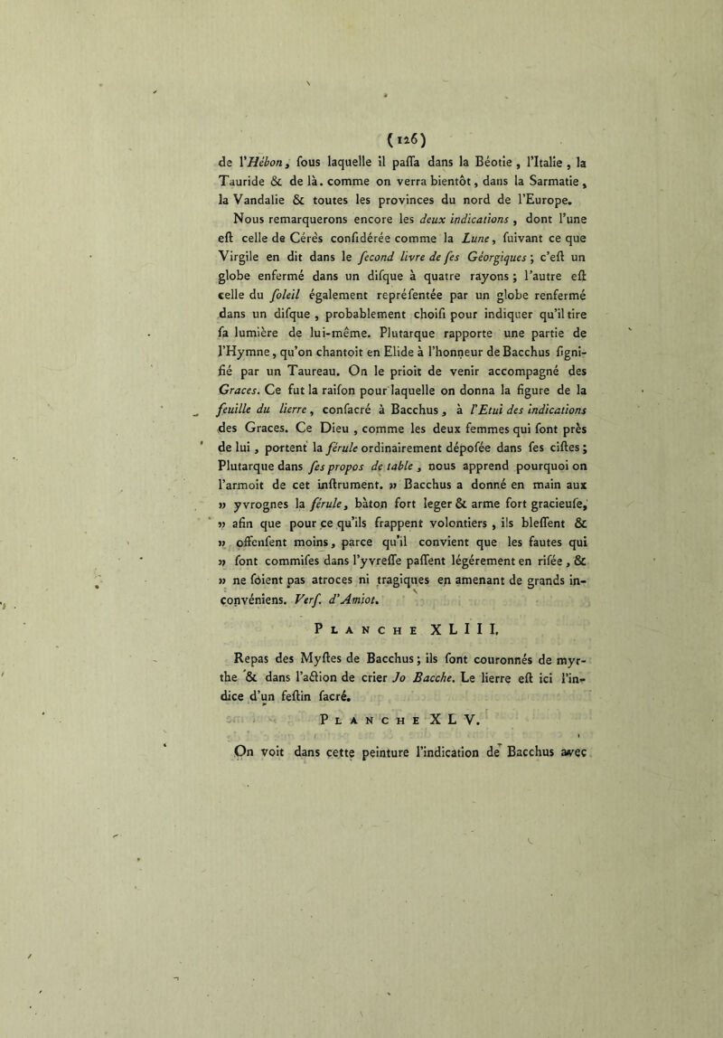 de VHébon, fous laquelle 11 pafla dans la Béotle, l’Italîe , la Tauride & de là. comme on verra bientôt, dans la Sarmatie , la Vandalie & toutes les provinces du nord de l’Europe. Nous remarquerons encore les deux indications , dont l’une eft celle de Gérés confidérée comme la Lune, fuivant ce que Virgile en dit dans le fécond livre de fes Géorgiques ; c’eft un globe enfermé dans un difque à quatre rayons ; l’autre eft celle du foleil également repréfentée par un globe renfermé dans un difque , probablement choifi pour indiquer qu’il tire fa lumière de lui-même. Plutarque rapporte une partie de l’Hymne, qu’on chantoit en Elide à l’honneur deBacchus ligni- fié par un Taureau. On le prioit de venir accompagné des Grâces. Ce fut la raifon pour laquelle on donna la figure de la feuille du lierre , confacré à Bacchus , à l'Etui des indications des Grâces. Ce Dieu , comme les deux femmes qui font près de lui, portent la férule ordinairement dépofée dans fes ciftes ; Plutarque dans fes propos de table , nous apprend pourquoi on l’armoit de cet inftrument. j» Bacchus a donné en main aux » yvrognes la férule, bâton fort leger&arme fort gracieufe, » afin que pour ce qu’ils frappent volontiers , ils bleflent & » offenfent moins, parce qu’il convient que les fautes qui font commifes dans l’y vrelTe palTent légèrement en rifée , & » ne fdient pas atroces ni tragiques en amenant de grands in- çonvéniens. Verf d’Amiou Planche XLIII, Repas des Myftes de Bacchus ; ils font couronnés de myr- the ”& dans l’aâion de crier Jo Bacche. Le lierre eft ici l’in- dice d’un feftin facré. iri - PlancheXLV. On voit dans cette peinture l’indication de Bacchus a<vec