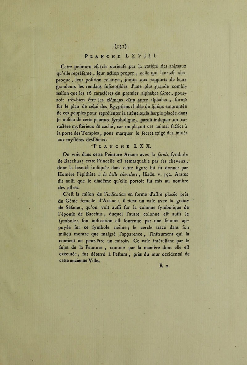 (nO Planche LXVIII. Cette peinture eft très curieufe par la variété des animaux qu’elle repréfente , leur aélion propre , celle qui leur eft réci- proque , leur pofition relative, jointe aux rapports de leurs grandeurs les rendans fufceptibles d’une plus grande combi- naifon que les i6 caraélères du premier alphabet Grec, pour- roit très-bien être les éléine,ns d’un ^tre alphabet , formé fur le plan de celui des Egyptiens : l'idée du fphinx empruntée de ces peuples pour repréfen,ter la ftrèiie oula harpie placée dans Je milieu de cette peinture fymbolique, paroît indiquer un ca- raélère myftérieux & caché, car on plaçoit cet animal faélice à la porte des Temples, pour marquer le fecret exigé des initiés aux myftères desDieux. 'Planche LXX. On voit dans cette Peinture Ariane avec la férule, fymbole de Bacchusj cette Princeffe eft remarquable par fes cheveux, dont la beauté indiquée dans cette figure lui fit donner par Homère l’épithète à la belle chevelure, Iliade, v. 592. Aratus dit aufli que le diadème qu’elle jjortoit fut mis au nombre des aftres. C’eft la raifon de Vindlcaûon en forme d’aftre placée près du Génie femelle d’Ariane ; il tient un vafe avec la graine de Séfame, qu’on voit aufti fur la colonne fymbolique de l’époufe de Bacchus, duquel l’autre colonne eft aufti le fymbole ; fon indi cation eft foutenue par une femme ap- puyée fur ce fymbole même ; le cercle tracé dans fon milieu montre que malgré l’apparence , l’inftrument qui la contient ne peut-être un miroir. Ce vafe intéreflant par le fujet de la Peinture , comme par la manière dont elle eft exécutée, fut déterré à Peftum, près du mur occidental de cette ancienne Ville.