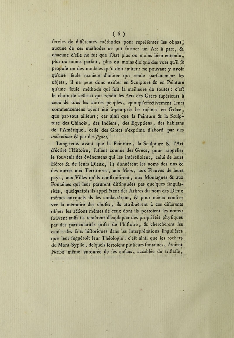 (<î) fervles de différentes méthodes pour repréienter les objets 7 aucune de ces méthodes ne put former un Art à part, ÔC chacune d’elle ne fut que l’Art plus ou moins bien entendu, plus ou moins parfait, plus ou moins éloigné des vues qu’il le propofe ou des modèles qu’il doit imiter : ne pouvant y avoir qu’une feule manière d’imiter qui rende parfaitement les objets , il ne peut donc exifter en Sculpture & en Peinture qu’une feule méthode qui foit la meilleure de toutes : c’efl: le choix de celle-ci qui rendit les Arts des Grecs fupérieurs à ceux de tous les autres peuples, quoiqu’effeélivement leurs commencemens ayent été à-peu-près les mêmes en Gièce, que par-tout ailleurs; car ainfi que la Peinture & la Sculp- ture des Chinois , des Indiens, des Egyptiens, des habitans de l’Amérique, celle des Grecs s’exprima d’abord par des indications & par des fi^nes, Long-tems avant que la Peinture , la Sculpture Sc l’Art d’écrire l’Hiffoire, fuffent connus des Grecs, pour rappeller le fouvenir des événemens qui les intéreffoient, celui de leurs Kéros Bc de leurs Dieux, ils donnèrent les noms des uns & des autres aux Territoires, aux Mers, aux Fleuves de leurs pays, aux Villes qu’ils conftruifirent, aux Montagnes & aux Fontaines qui leur parurent diftinguées pas quelques fingula- rités , quelquefois ils appellètent des Arbres du nom des Dieux mêmes auxquels ils les confacrèrent, & pour mieux confer- vtr la mémoire des chofes , ils attribuèrent à ces différents objets les aéllons mêmes de ceux dont ils portoient les noms: fouvent aufîi ils tentèrent d’expliquer des propriétés phyfiques par des particularités prifes de l’hifloire , âc clierchèrent les caufes des faits hiftoriques dans les interprétations fmgulières que leur fuggéroit leur Théologie : c’eft ainfi que les rochers du Mont Sypile, defquels fcrtoient plufieurs fontaines, étoient Js’^cbé même entourée de fes enfans, accablée de trjüefle.