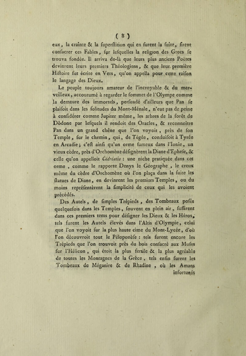 eux, la crainte & la fuperftition qui en furent la fuite, firent confacrer ces Fables, fvir lefquelles la religion des Grecs fe trouva fondée. Il arriva de-là que leurs plus anciens Poëtes devinrent leurs premiers Théologiens, & que leur, première Hiftoire fut écrite en Veis, qu’on appella pour cette raifon le langage des Dieux. Le peuple toujours amateur de l’incroyable & du mer- veilleux, accoutumé à regarder le fommet de l’Olympe comme la demeure des immortels, perfuadé d’ailleurs que Pan fe plaifoit dans les folitudes du Mont-Ménale, n’eut pas de peine à confidérer comme Jupiter même, les arbres de la forêt de Dôdone par lefquels il rendoit des Oracles, & reconnoître Pan dans un grand chêne que l’on voyoit , près de fon Temple, fur le chemin, qui, deTégée, conduifoit à Tyrée en Arcadie ; c’efl; ainfi qu’un orme fameux dans l’Ionie, un vieux cèdre, près d’Orchomène défignèrent la Diane d’Ephefe, & celle qu’on appelloit Cédréaiis : une niche pratiquée dans cet orme , comme le rapporte Denys le Géographe , le creux même du cèdre d’Orchomène où l’on plaça dans la fuite les ftatues de Diane, en devinrent les premiers Temples, ou du moins repréfentèrent la fimplicité de ceux qui les avoient précédés. Des Autels , de Amples Trépieds , des Tombeaux pofés quelquefois dans les Temples, fouvent en plein air, fuffirent dans ces premiers tems pour défigner les Dieux & les Héros,’ tels furent les Autels élevés dans l’Altis d’Olympie, celui que l'on voyoit fur la plus haute cime du Mont-Lycée, d’où l’on découvroit tout le Péloponèfe : tels furent encore les Trépieds que l’on trouvoit près du bois confacré aux Mufes fur l’Hélicon , qui étoit la plus fertile & la plus agréable de toutes les Montagnes de la Grèce , tels enfin furent les Tombeaux de Méganire & de Rhadine , où les Amaiw infortunés