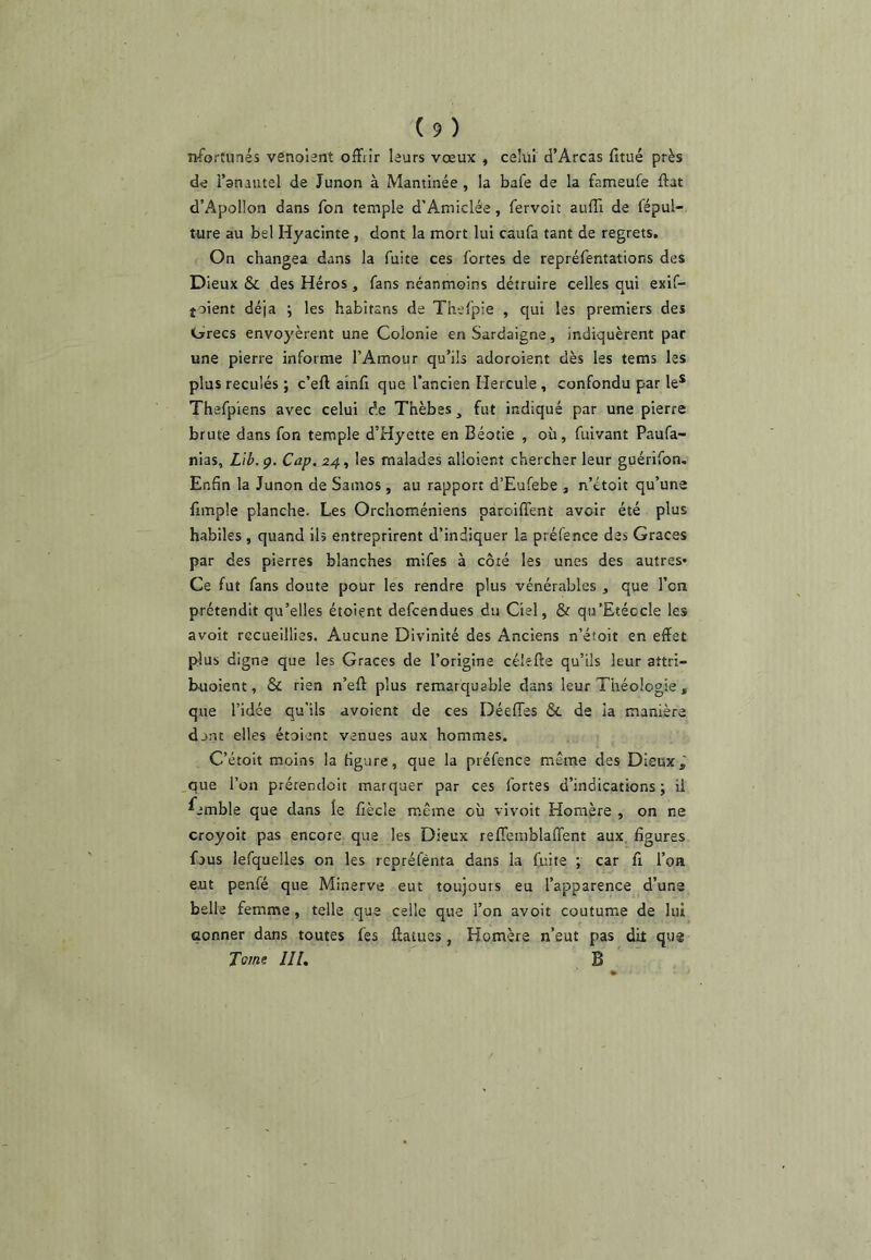 nfortunés venolant offrir leurs vœux , celiu d’Arcas fitué près de l’anautel de Junon à Mantinée , la bafe de la fameufe ftat d’Apollon dans fon temple d’Amiclée, fervoit aufli de fépul- ture au bel Hyacinte, dont la mort lui caufa tant de regrets. On changea dans la fuite ces fortes de repréfentations des Dieux & des Héros, fans néanmoins détruire celles qui exif- toient déjà ; les habitsns de Thefpie , qui les premiers des Grecs envoyèrent une Colonie en Sardaigne, indiquèrent par une pierre informe l’Amour qu’ils adoroient dès les tems les plus reculés ; c’eft ainfi que l’ancien Hercule, confondu par le* Thafpiens avec celui de Thèbes ^ fut indiqué par une pierre brute dans fon temple d’Hyette en Béotie , où, fuivant Paufa- nias, Lib.ç. Cap. 24, les malades alloient chercher leur guérifon. Enfin la Junon de Samos, au rapport d’Eufebe , n’ctoit qu’une fimple planche. Les Orchoméniens paroiffent avoir été plus habiles , quand ils entreprirent d’indiquer la préfence des Grâces par des pierres blanches mifes à côté les unes des autres* Ce fut fans doute pour les rendre plus vénérables , que l’on prétendit qu’elles étoient defcendues du Ciel, & qu’Etéccle les avoir recueillies. Aucune Divinité des Anciens n’étoit en effet fslus digne que les Grâces de l’origine célefte qu’ils leur attri- buoient, & rien n’eft plus remarquable dans leur Théologie, que l’idée qu'ils avoient de ces Déeffes & de la manière dont elles étoient venues aux hommes. C’étoit moins la figure, que la préfence même des Dieux, que l’on prétendoit marquer par ces fortes d’indications; il ^emble que dans le fiècle même où vivoit Homère , on ne croyoit pas encore que les Dieux reffcmblaffent aux, figures fous lefquelles on les repréfènta dans la fuite ; car fi l’on eut penfé que Minerve eut toujours eu l’apparence d’uns belle femme, telle que celle que l’on avoir coutume de liù Gonner dans toutes fes ffatues, Homère n’eut pas dit qu® Tome IIL B