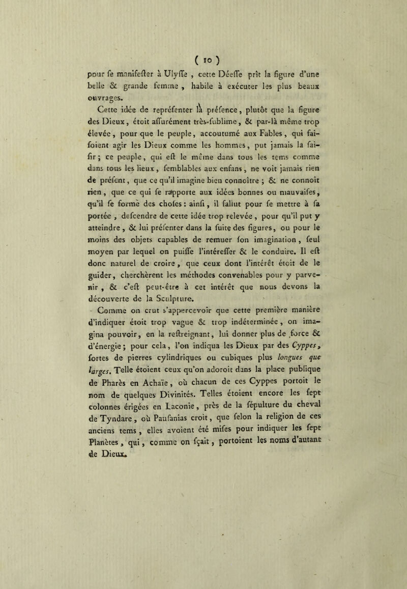 pour fe raanlfefler à Ulyde , cette Déefle prît la figure d’une belle & grande femme , habile à exécuter les plus beaux ouvrages. Cette idée de repréfenter la préfence, plutôt que la figure des Dieux, étoit affurément très-fublime, & par-là même trop élevée, pour que le peuple, accoutumé aux Fables, qui fai- foient agir les Dieux comme les hommes, put jamais la fai- fir ; ce peuple, qui eft le même dans tous les tems comme dans tous les lieux , femblables aux enfans , ne voit jamais rien de préfent, que ce qu’il imagine bien connoître ; & ne connoît rien, que ce qui fe rafpporte aux idées bonnes ou mauvaifes, qu’il fe forme des choies : ainfi, il fallut pour fe mettre à fa portée , defcendre de cette idée trop relevée , pour qu’il put y atteindre , & lui préfenter dans la fuite des figures, ou pour le moins des objets capables de remuer fon imagination, feul moyen par lequel on puiffe l’intérelTer & le conduire. Il eft donc naturel de croire, que ceux dont l’intérêt étoit de le guider, cherchèrent les méthodes convenables pour y parve- nir , & c’eft peut-être à cet intérêt que nous devons la découverte de la Sculpture. Comme on crut s’appercevoîr que cette première manière d’indiquer étoit trop vague & trop indéterminée , on ima- gina pouvoir, en la reftreignant, lui donner plus de .force & d’énergie; pour cela, l’on indiqua les Dieux par des Cyp/res, fortes de pierres cylindriques ou cubiques plus longues que larges. Telle étoient ceux qu’on adoroit dans la place publique de Phares en Achaïe, où chacun de ces Cyppes portoit le nom de quelques Divinités. Telles etoient encore les fept colonnes érigées en Laconie, près de la fepulture du cheval de Tyndare , où Paufanias croit, que félon la religion de ces anciens tems , elles avoient été mifes pour indiquer les fept Planètes , qui, comme on fçait, portoient les noms d autant de Dieux.