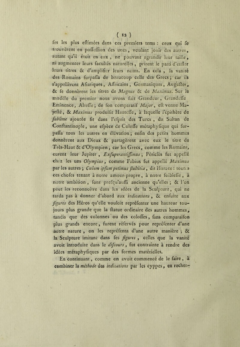 fes les plus eflimées dans ces premiers tems : ceux qui Ce trouvèrent en poffeffion des unes, voulant jouir des autres, autant qu’il étoit en eux , ne pouvant agrandir leur taille, ni augmenter leurs facultés naturelles, prirent le parti d’enfler leurs titres & d’amplifier leurs noms. En cela , la vanité des Romains furpaiïa de beaucoup celle des Grecs j car ils s’appellèrent Afiatiques , Affricains, Germaniques , Auguftes, & fe donnèrent les titres de M.rgnus ôc de Maximus. Sur le modèle du premier nous avons fait Grandeur, Grandelfe Eminence, AlielTe ; de fon comparatif Major, eft venue Ma- ■jeflé, &L Maximus produifit HautefTe, à laquelle l’épithète de fublime ajoutée fit dans l’efprit des Turcs , du Sultan de Conflantinople, une efpèce de Coloflfe métaphyfique qui fur- paffa tous les autres en élévation ; enfin des petits hommes donnèrent aux Dieux Ô£ partagèrent avec eux le titre de Très-Haut & d’Olympîen j car les Grecs, comme les Romains, curent leur Jupiter, ExfuperantiJJîmiisPéiiclès fut appellé chez les uns Olympius, comme Fabius fut appellé Maximus par les autres ; Cœliirn ipfumpeâmus fluhitla , dit Horace ; toutes ces chofes tenant à notre amour-propre, à notre foiblefiTe, à notre ambition , font prefqu’auffi ancienne qu’elles ; & l’on peut les reconnoître dans les idées de la Sculpture, qui ne tarda pas à donner d’abord aux indications , ôc enfuite aux figures des Héros qu’elle vouloit repréfenter une hauteur tou- jours plus grande que la ftatue ordinaire des autres hommes, tandis que des colonnes ou des colofles, fans comparaifon plus grands encore, furent réfervés pour repréfenter d’une autre nature , on les repréfenta d’une autre manière j & la Sculpture imitant dans fes figures , celles que la vanité avoit introduite dans le difeours, fut contrainte à rendre des idées métaphyfiques par des formes matérielles. En continuant, comme on avoit commencé de le faire , à ce-mbincr la méthode des indications par les cyppes, en recher.-