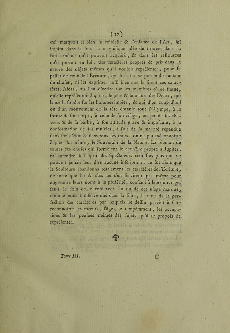 1^7) qui marquoit fi bien la foiblefTe & l’enfance de l’Art, lui infpira dans la fuite la magnifique idée de trouver dans la force même qu’il pouvoit acquérir, & dans les relTources qu’il portoit en lui, des earaélères propres & pris dans la nature des objets mêmes qu’il vouîoit .repréfenter, pour fe paffer de ceux de l’Ecriture , qui à la fin ne purent dire autant de chofes, ni les exprimer aufli bien que le firent ces carac- tères. Alors, au lieu d’écrire fur les membres d’une flatue, qu’elle repréfentoit Jupiter, le père & le maître des Dieux, qui lance la foudre fur les hommes impies , & qui d’un coup-d’œil ou d’un mouvement de fa tête ébranle tout l’Olympe, à la forme de fon corps , à celle de fon vifage , au jet de fes che- veux & de fa barbe, à fon attitude grave & impofante, à la conformation de fes mufcles, à l’air de fa majefté répandue ✓ dans fon aébon & dans tous fes traits, on ne put méconnoître Jupiter lui même , le Souverain de la Nature. La réunion d$ toutes ces chofes qui formoien.t le caraéïère propre à Jupiter, fit entendre à l’efprit des Speélateurs cent fois plus que ne pouvoit jamais leur dire aucune infcriptron ; ce fut alors que 'la Sculpture abandonna totalement les caractères de l’Ecriture, de forte que les Arnftes ne s’en fervirent pas même pour apprendre leurs noms à la poftérité, confiant à leurs ouvrages feuls le foin de de conferver. La fin de cet ufage marque, comme nous l’obferverons dans la fuite, le îems de la per- fection des caractères par lefquels le deffin parvint à faire reconnoître les mœurs, l’âge, le tempérament, les occupa- tions & les penfées mên^s des fujets qu’il fe propofa de repréfenter. Tome III,