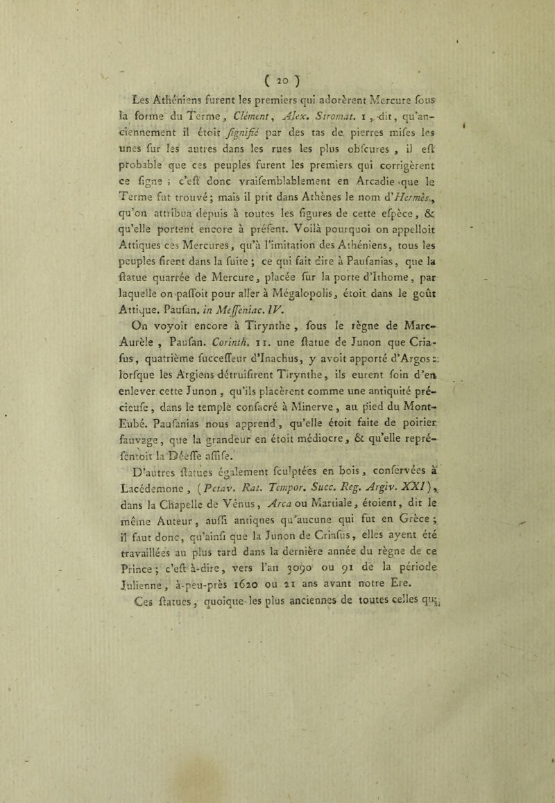 Les Athéniens furent les premiers qui adorèrent Mercure fous la forme du Terme, Clément, Alex, Stromat. i ,.<ilt, qu’an- ciennement il étoit Jlgnifié par des tas de. pierres mifes les unes fur les autres dans les rues les plus obfcures , il eft probable que ces peuples furent les premiers qui corrigèrent ce figne ; c’eft donc vraifemblablement en Arcadie -que le Terme fut trouvé; mais il prit dans Athènes le nom â'Hermès., qu’on attribua depuis à toutes les figures de cette efpèce, & qu’elle portent encore à préfent. Voilà pourquoi on appelloit A.ttiques ces Mercures, qu’à l’imitation des Axthéniens, tous les peuples firent dans la fuite ; ce qui fait dire à Paufanias, que la ftatue quarrée de Mercure, placée fur la porte d’Ithome, par laquelle on pafiToit pour aller à Mégalopolis, étoit dans le goût Attique. Paufan, in Mejfentac. IV. On voyoit encore à Tirynthe , fous le règne de Marc- Aurèle , Paufan. Corinth, ii. une flatue de Junon que Cria- fus, quatrième fucceffeur d’Inachus, y avolt apporté d’Argos:. lorfque les Argiens détruifirent Tirynthe, ils eurent foin d’en enlever cette Junon , qu’ils placèrent comme une antiquité pré- cieufe , dans le templè confacré à Minerve , an p'ied du Mont- Eubé. Paufanias nous apprend, qu’elle étoit faite de poirier fauvage, que la grandeur en étoit médiocre, & qu’elle repré- fentoit la DéelTe affife. D’autres flatues également fculptées en bois, confervées a Lacédémone , [Petav. Rut. Tempor. Suce. Reg. Argiv. JCXl), dans la Chapelle de Vénus, Area ou Martiale, étoient, dit le même Auteur, aufTi antiques qu’aucune qui fut en Grèce ; il faut donc, qu’ainfi que la Junon de Crinfus, elles ayent été travaillées au plus tard dans la dernière année du règne de ce Prince; c’eft à-dire, vers l’an 3090 ou 91 dè la période Julienne, à-peu-près i6ao ou 21 ans avant notre Ere. Ces ftatues, quoique-les plus anciennes de toutes celles qtij^