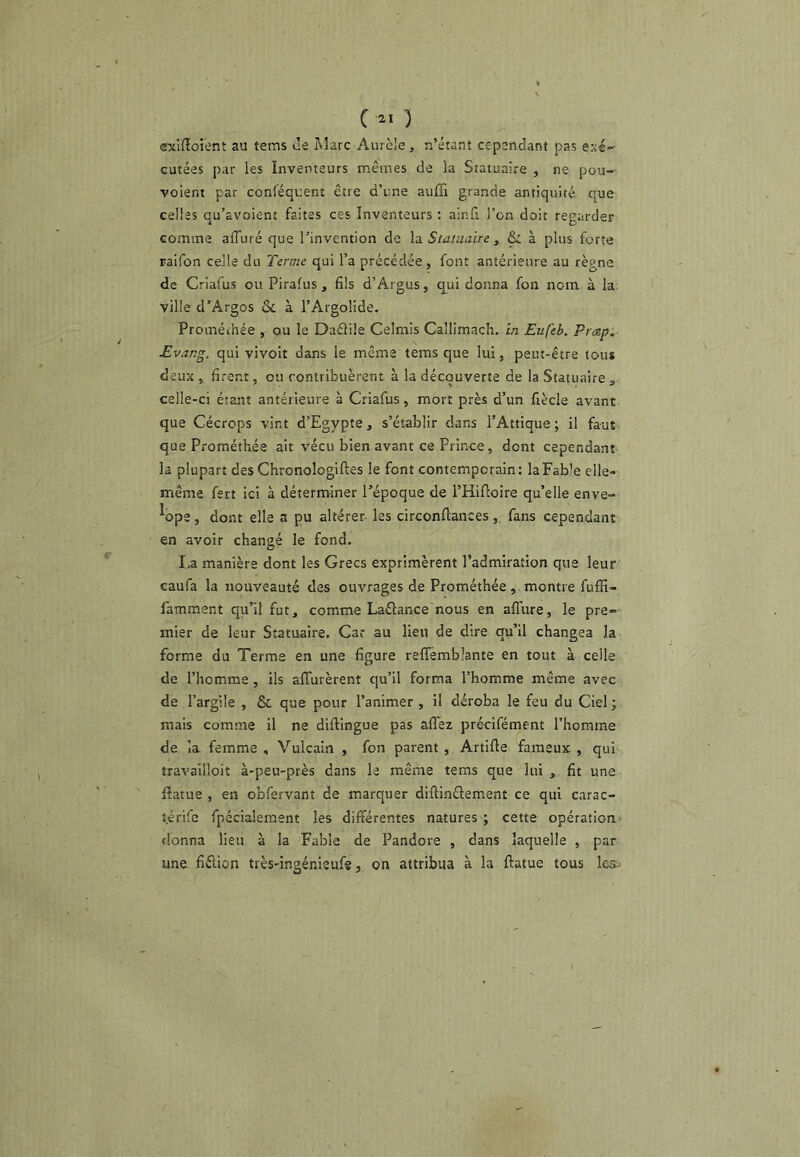 C ) exiiîoient au tems ùe Marc Aurcle, n’étant cepandant pas exé- cutées par les Inventeurs mêmes de la Statuaire , ne pou- voient par conléquent être d’une auffi grande antiquité que celles qu’avoient faites ces Inventeurs ; alnfi l’on doit regarder comme alTuré que l’invention de \;i Statuaire, & à plus forte raifon celle du Terme qui l’a précédée, font antérieure au règne de Criafus ou Pirafus, fils d’Ârgus, q^ui donna fon nom à la; ville d’Argos ôc à l’Argolide. Proméchée , ou le Daélile Celmis Callimach. in Eufeb. Prmp. Evang. qui vivoit dans le même tems que lui, peut-être tous deux , firent, ou contribuèrent à la découverte de la Statuaire ^ celle-ci étant antérieure à Criafus, mort près d’un fiècle avant que Cécrops vint d’Egypte, s’établir dans l’Attique; il faut que Prométhée ait vécu bien avant ce Prince, dont cependant la plupart des Chronologlftes le font contemporain: laFab’e elle- même fert ici à déterminer l’époque de THifloire qu’elle enve- ^ope, dont elle a pu altérer les circonftances, fans cependant en avoir changé le fond. I.a manière dont les Grecs exprimèrent l’admiration que leur caufa la nouveauté des ouvrages de Prométhée, montre fuffi- latnment qu’il fut, comme Laélance nous en allure, le pre- mier de leur Statuaire. Car au lieu de dire qu’il changea la forme du Terme en une figure relTemblante en tout à celle de l’homme, ils alTurèrent qu’il forma l’homme même avec de l’argile , & que pour l’animer , il déroba le feu du Ciel; mais comme il ne diftingue pas allez précifément l’homme de la femme , Vulcain , fon parent , Artille fameux , qui travailloit à-peu-près dans le même tems que lui , fit une lîatue , en obfervant de marquer diûinélement ce qui carac- l.érifc fpécialement les différentes natures ; cette opération donna lieu à la Fable de Pandore , dans laquelle , par une. fiélion très-ingénieufe, on attribua à la ftatue tous lea=