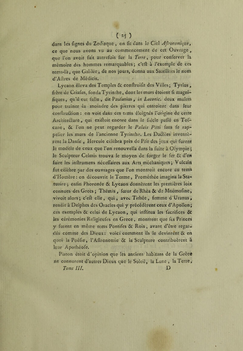 ■dans les fignes du Zodiaque , on fit dans le Ciel Agronomique, ce que nous avons vu au commencement de cet Ouvrage , ^ue l’on avoit fait autrefois fur la Terre, pour conferver la mémoire des hommes remarquables ; c’eft à l’exemple de ces tems-là, que Galilée, de nos jours, donna aux Satellites le nom d’Aüres de Médicis. Lycaon éleva des Temples & conftruifit des Villes; Tyrius, frère de Ciiafus, fondaTyrinthe, dont les murs étoient fi magni- fiques , qu’il eut fallu , dit Paufanias, in Laconie, deux mulets pour traîner 4a moindre des pierres qui entroient dans leur conftruûion : on voit dans ces tems éloignés l’origine de cette Architeéfure, qui exiftoit encore dans le fiècle paffé en Tof- cane, & l’on ne peut regarder le Palais Pitti fans fe rap- pelîer les murs de l’ancienne Tyrinthe. Les Daéliles inventè- rent la Danfe , Hercule célébra près de Pife des jeux qui furent le modèle de ceux que l’on renouvella dans la fuite à Olympie ; le Sculpteur Celmis trouva le moyen de forger le fer & d’en faire les inftruraens nécelTaires aux Arts méchaniques ; Vulcain fut célèbre par des ouvrages que l’on montroit encore eu tems d’Pîomère : on découvrit le Terme, Prométhée imagina la Sta- tuaire ; enfin Phoronée & Lycaon donnèrent les premières loix connues des Grecs; Thémis , feeur deRhéa & de Mnémofine, vivoit alors ; c’eft elle, qui, ave*. Tithée , femme d’Uranus, rendit à Delphes des Oracles qui y précédèrent ceux d’Apollon; ces exemples & celui de Lycaon, qui infiitua les facrifices & les cérémonies Reügieufes en Grece, montrent que fts Princes y fuient en mêm.e tems Pontifes & Rois, avant d’être regar« dés comme des Dieux; voici comment ils le devinrent &. en quoi laPûéfie, l’Afironomie & la Sculpture contribuèrent à leur Apothéofe. Platon étoit d’opinion que les anciens habitans de la Grèca ne connurent d’autres Dieux cjue le Soleil, la Lune , la Terre, Tome III. ^ D