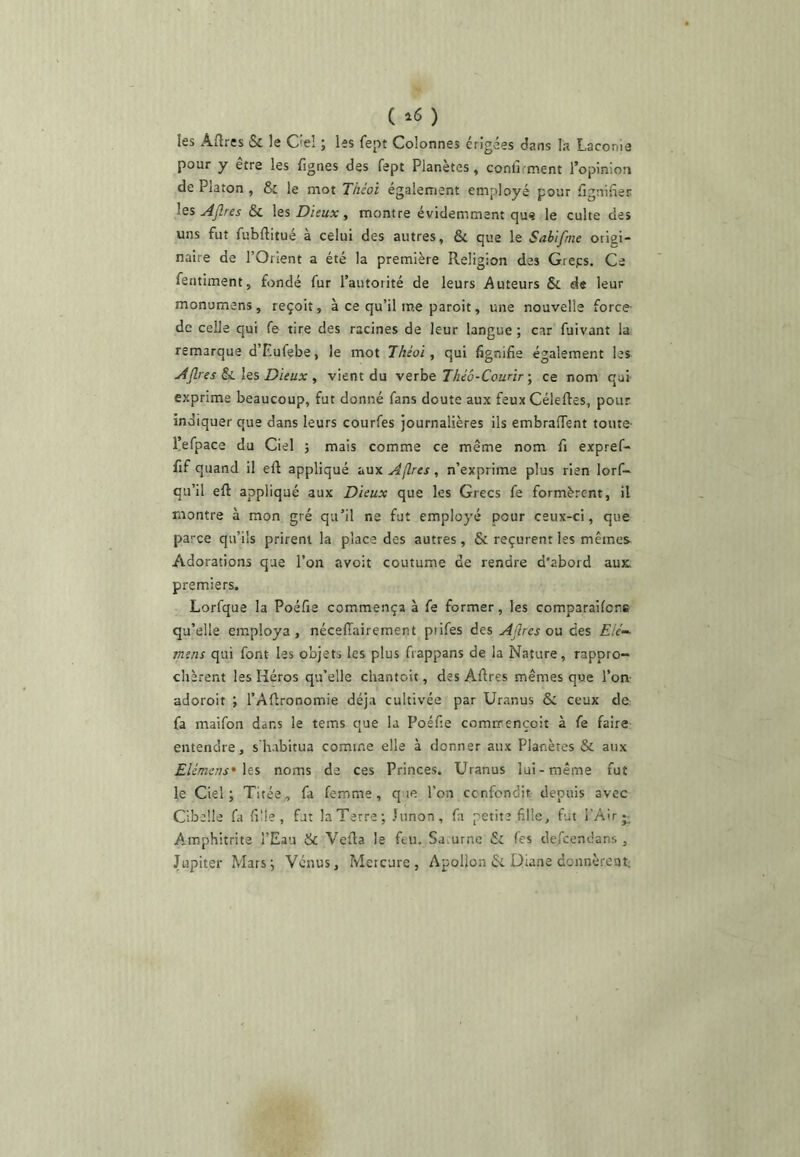 ( ^6 ) les Aftres & le C'e! ; les fept Colonnes érigées (ians la Laconie pour y être les lignes des fept Planètes, conli inent l’opinion de Platon , & le mot Tiiéoî également employé pour Lignifier \qs AJlres & les Dieux ^ montre évidemment que le culte des uns fut fubflitué à celui des autres, & que le Sabifme origi- naire de l’Orient a été la première Religion des Greps, Ce fentiment, fondé fur l’autorité de leurs Auteurs &: d« leur monumens , reçoit, à ce qu’il me paroit, une nouvelle force- de celle qui fe tire des racines de leur langue ; car fuivant la remarque d’Eufebe, le mot Théoi y qui fignifie également les AP es Si les Dieux , vient du verbe Théô-Courir j ce nom qui- exprime beaucoup, fut donné fans doute aux feux CéleRes, pour indiquer que dans leurs courfes journalières ils embrafient toute- üefpace du Ciel ; mais comme ce même nom fi expref- fif quand il eft appliqué aux Apes, n’exprime plus rien lorf- qu’il eft appliqué aux Dieux que les Grecs fe formèrent, il montre à mon gré qu’il ne fut employé pour ceux-ci, que parce qu’ils prirent la place des autres, & reçurent les mêmes Adorations que l’on avoit coutume de rendre d'abord aux. premiers. Lorfque la Poéfie commença à fe former, les comparailcre qu’elle employa, nécelTaireraent piifes des Apes ou des £//-• mens qui font les objets les plus fiappans de la Nature, rappro- chèrent les Héros qu’elle chantoit, des Afires mêmes que l’on adoroit ; l’Aflronomie déjà cultivée par Uranus Se ceux de fa maifon dans le tems que la Poéfie comirençoit à fe faire entendre, s'habitua comme elle à donner aux Planètes & aux EUmens^Xts noms de ces Princes. Uranus lui-même fut le Ciel; Tirée, fa femme, q le l’on cenfondit depuis avec Cibelle fa fille, fut la Terre; Junon, fa petite fille, fut l’Air A.mphitrite l’Eau & Vefia le feu. Saturne & les defeendans , Jupiter Mars; Vénus, Mercure, Apollon & Üiane donnèrent;