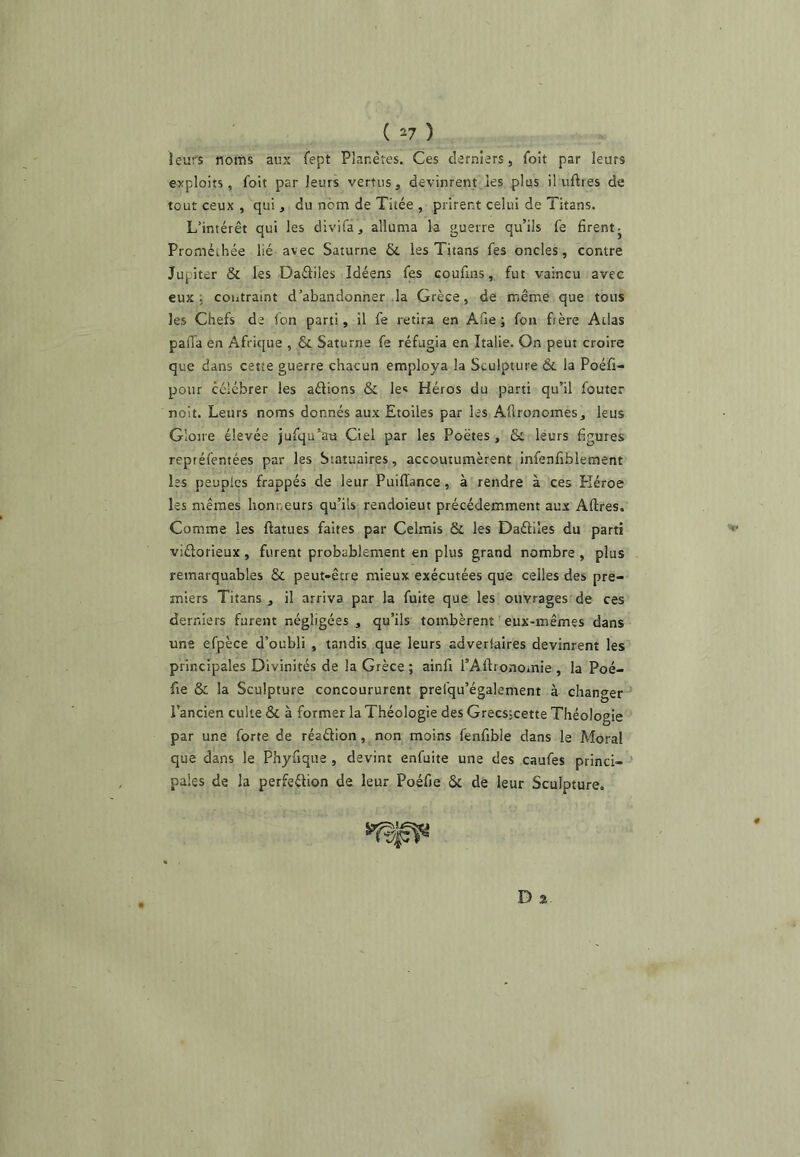 ( ^7 ) leurs noms aux fept Planètes. Ces derniers, foit par leurs exploits, foit par leurs vertus, devinrent les plus il uftres de tout ceux , qui, du nom de Titée , prirent celui de Titans. L’intérêt qui les divifa, alluma la guerre qu’ils fe firent- Prométhée lié avec Saturne &. les Titans fes oncles, contre Jupiter & les Oaéliles Idéens fes coufins, fut vaincu avec eux; contraint d’abandonner la Grèce, de même que tous les Chefs de fon parti, il fe retira en Afie ; fon frère Atlas palTa en Afrique , Sc Saturne fe réfugia en Italie. On peut croire que dans cette guerre chacun employa la Sculpture 6c la Poéfi- poiir célébrer les aélions & les Héros du parti qu’il fouter noit. Leurs noms donnés aux Etoiles par les Afironomes, leus Gloire élevée jufqu’ati Ciel par les Poètes, & leurs figures repréfentées par les Statuaires, accoutumèrent infenfiblement les peuples frappés de leur Puiffance, à rendre à ces Kéroe les mêmes honneurs qu’ils rendoieut précédemment aux Aftres. Comme les ftatues faites par Celmis & les Daéliles du parti viélorieux , furent probablement en plus grand nombre , plus remarquables & peut-être mieux exécutées que celles des pre- miers Titans, il arriva par la fuite que les ouvrages de ces derniers furent négligées , qu’ils tombèrent eux-mêmes dans une efpèce d’oubli , tandis que leurs adveriaires devinrent les principales Divinités de la Grèce; ainfi i’Aftronomie, la Poé- fie & la Sculpture concoururent prefqu’également à changer l’ancien culte & à former la Théologie des Grecsjcette Théologie par une forte de réaélion, non moins fenfible dans le Moral que dans le Phyfiqiie , devint enfuite une des caufes princi- pales de la perfeélion de leur Poéfie & de leur Sculpture.