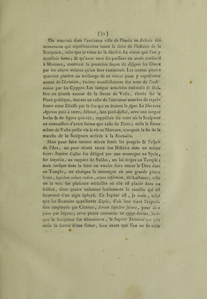 (îO On trouvoit dans l’ancienne ville de Phares en Achaïe des lîioniimens qui repréfenioient toute la fuite de l’hifloire de la Sculpture , telle que je viens de la décrire. Le vivier que l’on y appelloit hama, & qu’avec tous fes poifibns on avoir corfacré à Mercure, montroit la première façon de déjigner les Dieux par les objets mêmes qu’on leur confacroit. Les trentes pierres quarrées placées au voifrnage de ce vivier pour y repréfenter autant de Divinités, étoient manifeftement des tems de ïind'f cation par les Cyppes. Les lampes attachées enfemble & fcel- lées en plomb autour de la ftatue de Vefia, élevée fur la Place publique, étoient un refie de l’ancienne manière de repré- fenter cette DéefTe par le feu qui en étoient le Jîgne. Le Mercure jîgorcus pofé à terre, debout, fans pied-deflal, avec une longue barbe & de figure quarrée , rappellolt les tems où la Sculpture ne connoifToit d’autre forme que celle du Terme \ enfin la flatue même de Vefla pofée vis-à-vis ce Mercure, ir.arquoit la fin de la marche de la Sculpture arrivée à la Statuaire, Mais pour faire encore mieux fentir les progrès & l’efprit de l’Art, on peut réunir toute fon Hifloire dans un même fujet: Jupiter Cafius fut défigné par une montagne en Syrie, fur laquelle, au rapport de Suidas, on lui érigea un Temple î mais lorfque dans la fuite on voulut faire entrer le Dieu dans ce Temple , on changea la montagne en une grande pierre brute , lapident colunt ludeni, atqite informent, dit Laélance, telle on la voit fur plufieurs médailles où elle efl placée dans ur* édifice , dont quatre colonnes foutiennent le comble oui efl furmonté d’un aigle éployé. Ce Jupiter efl , je crois , celui que les P..omains appellèrent Lapis, d’où leur vient l’expref- fion employée par Cicéron , Jovem lapidera jurare, pour dire jurer par Jupiter; cette pierre convertie en devint, lorf- que la Sculpture fut découverte , le Jupiter Terminal qui prit enfisi la forme d’une flatue, bien avant que l’on ne fit celle-