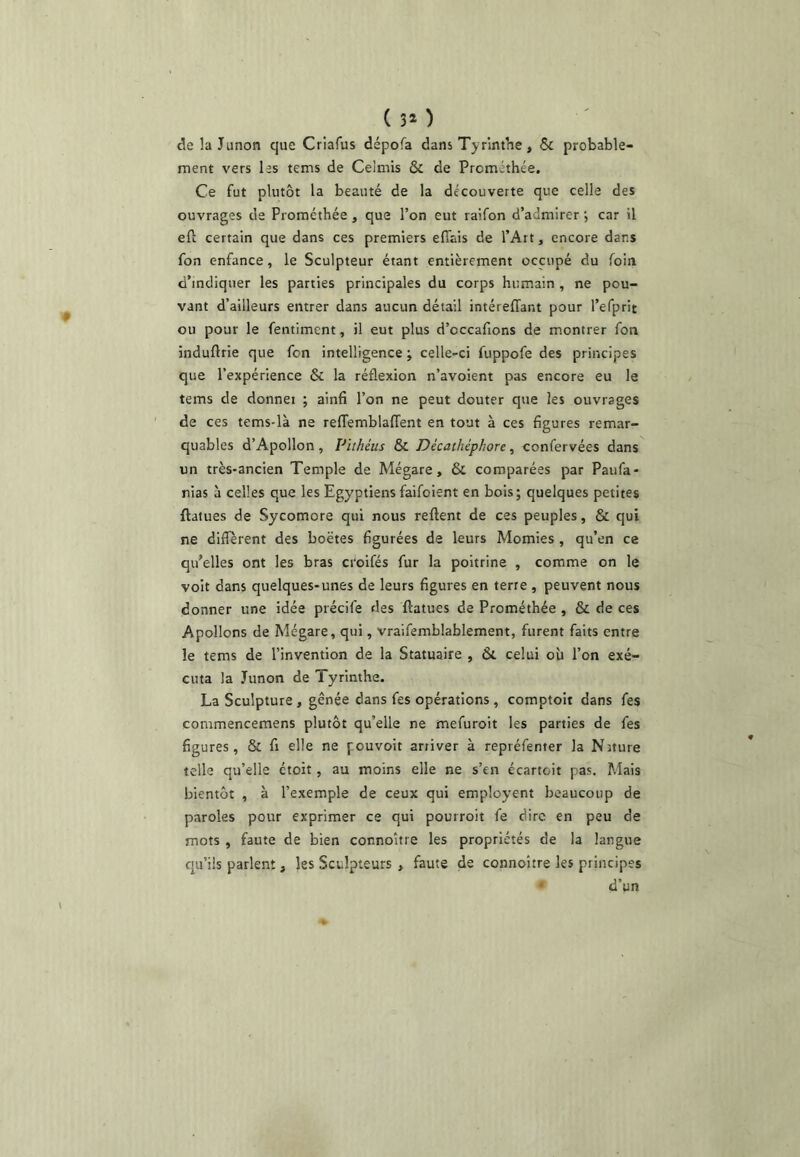 (30 delaJunon que Criafus dépofa dans Tyrinthe, 6c probable- ment vers les tems de Celmis & de Prcmethée, Ce fut plutôt la beauté de la découverte que celle des ouvrages de Prométhée, que l’on eut raifon d’admirer j car il eft certain que dans ces premiers eflais de l’Art, encore dans fon enfance, le Sculpteur étant entièrement occupé du foin d’indiquer les parties principales du corps humain , ne pou- vant d’ailleurs entrer dans aucun détail intéreffant pour l’efprit ou pour le fentimcnt, il eut plus d’cccafions de montrer fon induftrie que fon intelligence ; celle-ci fuppofe des principes que l’expérience & la réflexion n’avoient pas encore eu le tems de donnei ; ainfi l’on ne peut douter que les ouvrages de ces tems-là ne relTemblaffent en tout à ces figures remar- quables d’Apollon, Pithéus 6c Décathéphore, confervées dans un très-ancien Temple de Mégare, & comparées par Paufa- nias à celles que les Egyptiens faifoient en bois; quelques petites ftatues de Sycomore qui nous relient de ces peuples, & qui ne different des boëtes figurées de leurs Momies , qu’en ce qu’elles ont les bras croifés fur la poitrine , comme on le voit dans quelques-unes de leurs figures en terre , peuvent nous donner une idée précife des ftatues de Prométhée , & de ces Apollons de Mégare, qui, vraifemblablement, furent faits entre le tems de l’invention de la Statuaire , 6c celui où l’on exé- cuta la Junon de Tyrinthe. La Sculpture , gênée dans fes opérations , comptoir dans fes commencemens plutôt qu’elle ne mefuroit les parties de fes figures, & fl elle ne pouvoit arriver à repréfenter la Niture telle qu’elle étoit, au moins elle ne s’en écartoit pas. Mais bientôt , à l’exemple de ceux qui employent beaucoup de paroles pour exprimer ce qui pourroit fe dire en peu de mots , faute de bien connoître les propriétés de la langue cpi’ils parlent, les Sculpteurs , faute de connoître les principes * d’un