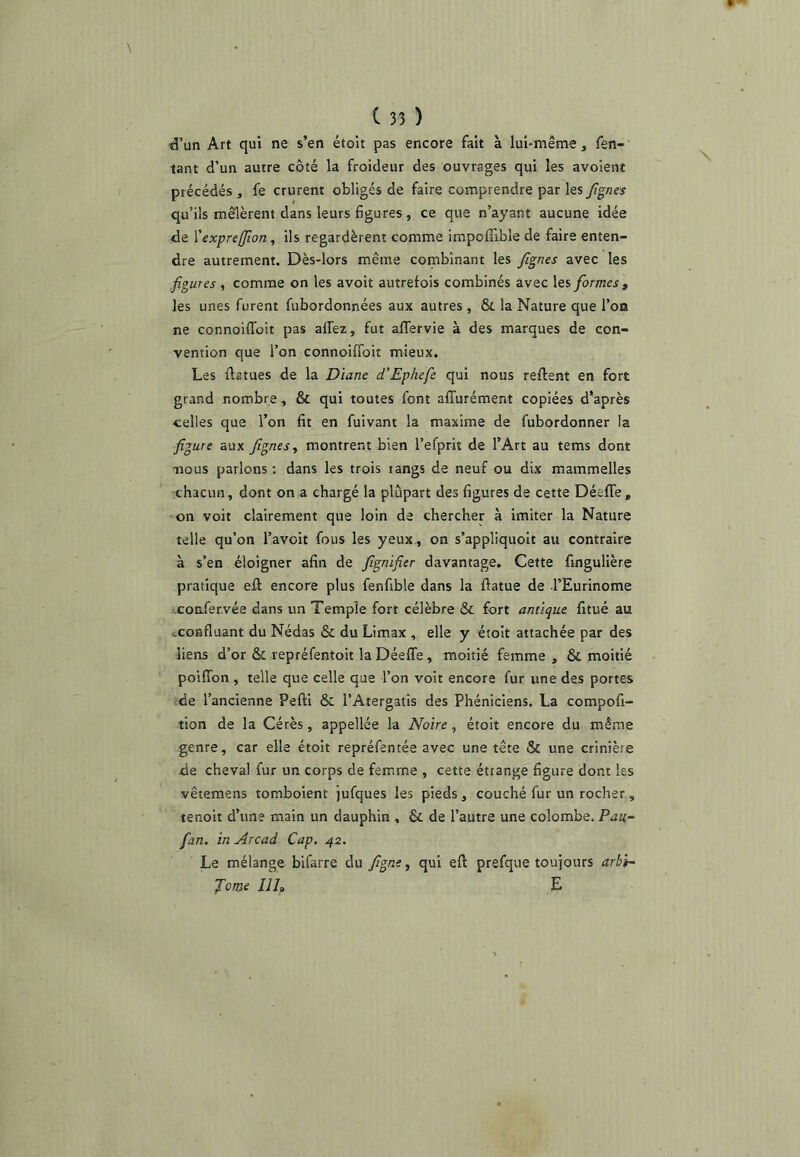 «l’un Art qui ne s’en étoit pas encore fait à lui-même , Ten- tant d’un autre côté la froideur des ouvrages qui les avoient précédés , fe crurent obligés de faire comprendre par les Jîgnes qu’ils mêlèrent dans leurs fgures , ce que n’ayant aucune idée de Xex-preffion, ils regardèrent comme impoffible de faire enten- dre autrement. Dès-lors même combinant les fignes avec les figures , comme on les avoit autrefois combinés avec les formes , les unes furent fubordonnées aux autres, & la Nature que l’on ne connoifToit pas aflez, fut alTervie à des marques de con- vention que l’on connoifibit mieux. Les ftatues de la Diane d’Ephefe qui nous relient en fort grand nombre, & qui toutes font alTurément copiées d’après •celles que l’on fit en fuivant la maxime de fubordonner la figure aux fignes, montrent bien l’efprit de l’Art au tems dont nous parlons: dans les trois rangs de neuf ou dix mammelles chacun, dont on a chargé la plupart des figures de cette Déefle, on voit clairement que loin de chercher à imiter la Nature telle qu’on l’avoit fous les yeux., on s’appliquoit au contraire à s’en éloigner afin de fignifier davantage. Cette fingulière pratique ell encore plus fenfible dans la fiatue de l’Eurinome confervée dans un Temple fort célèbre & fort antique fitué au cconfluant du Nédas & du Limax , elle y étoit attachée par des liens d’or & repréfentoit la Déeffe, moitié femme , & moitié poifibn , telle que celle que l’on voit encore fur une des portes de l’ancienne Pefti ôc l’Atergatis des Phéniciens. La compofi- tion de la Cérès, appellée la Noire, étoit encore du même genre, car elle étoit repréfentée avec une tête & une crinière de cheval fur un corps de femme , cette étrange figure dont les vêtemens tomboient jufques les pieds, couché fur un rocher, tenoit d’un? main un dauphin , & de l’autre une colombe. Pau- fan. in Arcad Cap. 42. Le mélange bifarre du figne, qui ell prefque toujours arbi- Jome Ilf E