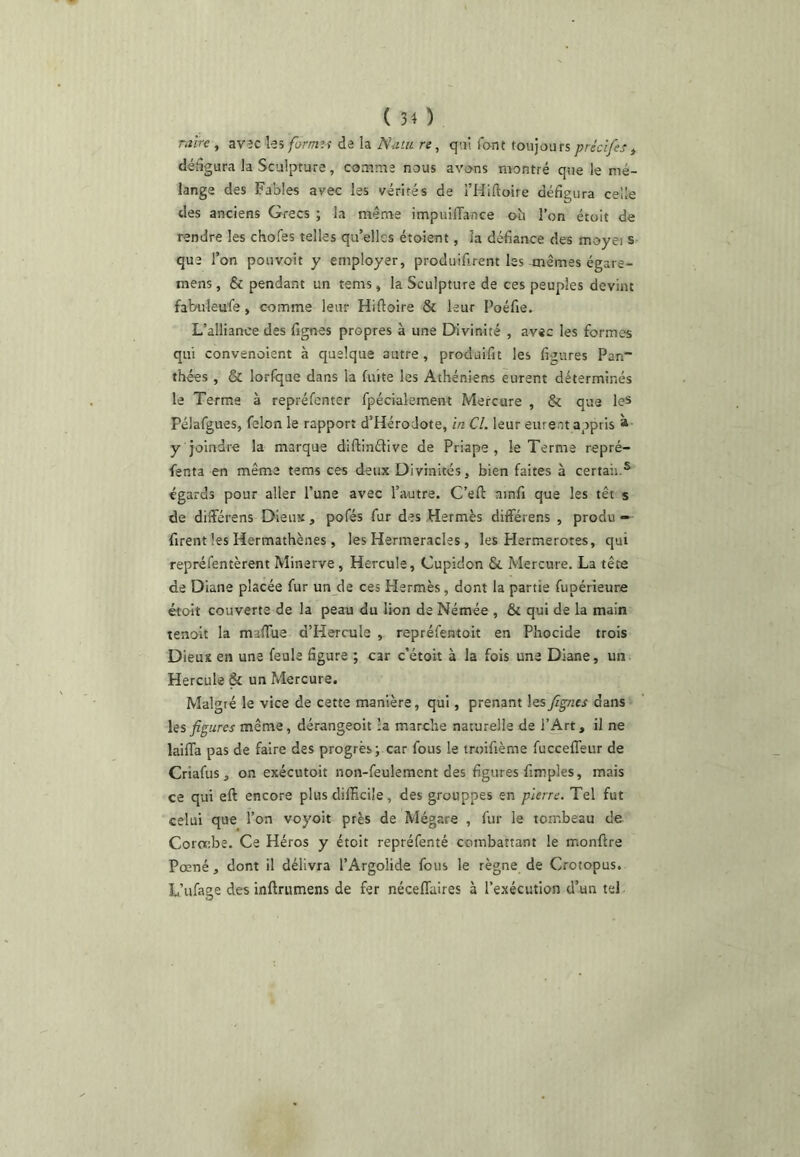 raire , avîc ks format de la Natu re, q;jl font toujours précîfes ^ défigura la Sculpture, couime nous avons montré que le mé- lange des Fables avec les vérités de THiftoire défigura celle des anciens Grecs ; la même impuilTance où l’on étoit de rendre les chofes telles qu’elles étoient, la défiance des moyei s- que l’on pouvoit y employer, produifirent les mêmes égare- mens, & pendant un tems, la Sculpture de ces peuples devint fabuleufe, comme leur Hiftoire & leur Poéfie, L’alliance des fignes propres à une Divinité , avec les formes qui convenaient à quelque autre, produifit les figures Pan~ thées , & lorfque dans la fuite les Athéniens eurent déterminés le Terme à repréfenter fpécialement Mercure , & que le* Pélafgues, félon le rapport d’Hérodote, in Cl. leur eurent appris * y joindre la marque diftinétive de Priape , le Terme repré- fenta en même tems ces deux Divinités, bien faites à certaii.® égards pour aller l’une avec l’autre. C’eft ainfi que les têt s de différens Dieux , pofés fur des Hermès differens , produ — firent les Hermathènes , les Hermeracles , les Hermerotes, qui repréfentèrent Minerve, Hercule, Cupidon & Mercure. La tête de Diane placée fur un de ces Hermès, dont la partie fupérieure étoit couverte de la peau du lion de Némée , & qui de la main tenoit la mafTue d’Hercule , repréfentoit en Phocide trois Dieux en une feule figure ; car c’étoit à la fois une Diane, un Hercule & un Mercure. Malgré le vice de cette manière, qui, prenant les fignes dans hs figures même, dérangeoit :a marche naturelle de l’Art, il ne laifla pas de faire des progrès; car fous le iroifième fuccefleur de Criafus , on exécutoit non-feulement des figures fimples, mais ce qui eft encore plus difficile, des grouppes en pierre. Tel fut celui que l’on voyoit près de Mégare , fur le tombeau de Coroebe. Ce Héros y étoit repréfenté combattant le monftre Pœné, dont il délivra l’Argolide fous le règne de Crotopus. L’ufage des inftriimens de fer néceffaires à l’exécution d’un tel