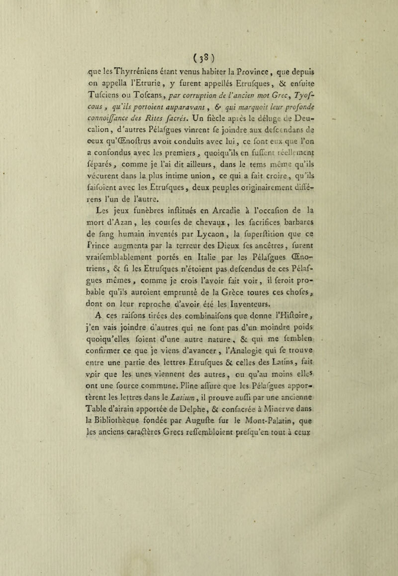 que lesThyrréniens étant venus habiter la Province, que depuis on appella l’Etrurie, y furent appellés Etrufques, & enfuite Tufciens ou Tofcans, far corruption de l’ancien mot Grec, Tyof- cous , qu'ils portoient auparavant, & qui marquait leur profonde connoijfance des Rites facrés. Un fiècle apiés le déluge de Deu- calion, d’autres Pélafgues vinrent fe joindre aux defcendans de ceux qu’Œnoftrus avoir conduits avec lui, ce font eux que l’on a confondus avec les premiers ^ quoiqu’ils en fuffent réellement féparés, comme je l’ai dit ailleurs, dans le tems meme qu’ils vécurent dans la plus intime union, ce qui a fait croire, qu’ils faifoient avec les Etrufques, deux peuples originairement diffé- rens l’un de l’autre. Les jeux funèbres inftitués en Arcadie à l’occafion de U mort d’Azan, les courfes de chevaux , les facrifices barbares de fang humain inventés par Lycaon, la fuperflition que ce Prince augmenta par la terreur des Dieux fes ancêtres, furent vraifemblablement portés en Italie par les Pélafgues (Eno- triens, & fi les Etrufques n’étoient pas defeendus de ces Pélaf- gues mêmes, comme je crois l’avoir fait voir, il feroit pro- bable qu’ils auroient emprunté de la Grèce toutes ces chofes, dont on leur reproche d’avoir été les Inventeurs. A ces raifons tirées des combinaifons que donne l’Hifloire, j’en vais joindre d’autres qui ne font pas d’un moindre poids quoiqu’elles foient d’une autre nature , Si qui me femblen confirmer ce que je viens d’avancer, l’Analogie qui fe trouve entre une partie des lettres Etrufques Si celles des Lctims, fait vpir que les unes viennent des autres, ou qu’au moins elle* ont une fource commune. Pline allure que les Pé'afgues appor- tèrent les lettres dans le Latium, il prouve aiilTi par une ancienne Table d’airain apportée de Delphe, Si confacrée à Minerve dans la Bibliothèque fondée par Augufte fur le Mont-Palatin, que les anciens caraélères Grecs relTembloient prefqu’en tout à ceux