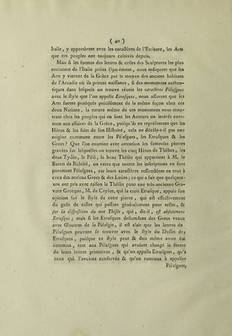 Italie , y apportèrent avec les caraâères de l’Ecnture, les Arts que ces peuples ont toujours cultivés depuis. Mais fl les formes des lettres & celles des Sculptures les plus anciennes de l’Italie prifes féparément, nous indiquent que les Arts y vinrent de la Grèce par le moyen des anciens habitans de l’Arcadie où ils prirent naiflance , fi des-monumens authen- tiques dans lefquels on trouve réunis les caraBères Pélafgues av'ec le ftyle que l’on appelle Etrufques, nous afTurent que les Arts furent pratiqués précifément de la même façon chez ces deux Nations , la nature même de ces monumens nous mon- trant chez les peuples qui en font les Auteurs un intérêt com- mun aux affaires de la Grèce, puifqu’ils ne repréfentent que les Héros & les faits de fon Hiftoiré, cela ne décèle-t-il pas une origine commune entre les Pélafgues, les Etrufques & les Grecs ? Que l’on examine avec attention les fameufes pierres gravées fur lefqueltes on trouve les cinq Héros de Thèbes ,• les deux Tydés, le Pélé, le beau Théfée qui appartient à M. le Baron de Ridefel, on verra que toutes les infcriptions en font purement Pélafgues, car leurs caraéfères reffemblent en tout à ceux des anciens Grecs ôc des Latins ; ce qui a fait que quelques- uns ont pris avec raifon le Théfée pour une très-ancienne Gra- vure Grecque, M. de Caylus, qui la croit Etrufque, appuie fon opinion fur le ftyle de cette pierre , qui eft effeéfivement du goût de celles qui paffent généralement pour telles, & fur la difpojîtlon du mot Théfée , qui , dit-il, ejl ahfolument Etrufque ; mais fi les Etrufques defcendent des Grecs venus avec (Enotrus de la Pélafgie, il eft clair que les lettres de Pélafgues peuvent fe trouver avec le ftyle du Deftin des Etrufques , puifque ce ftyle peut & doit même avoir éto commun , tant aux Pélafgues qui avoient changé la forme de leurs lettres primitives , & qu’on appella Etrufques, qu’à ceux qui l’avoient confervée & qu’on continua à appeller PéhfgueSf