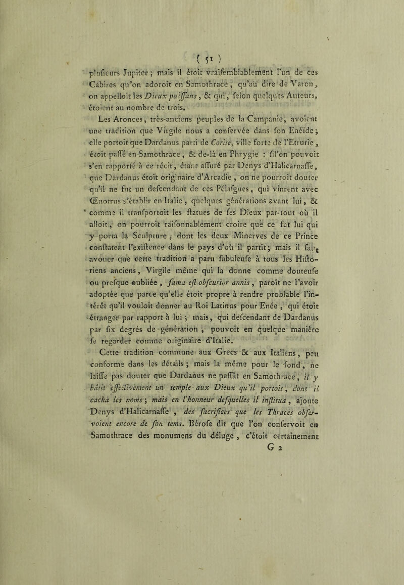 ( 5* ) plnfieurs Jupiter; mais il étoit vraifembiablemen't î'un de ces Cabires qu’on adoroit en Samothrace , qu’au dire deVaron, on appelloit les Dieux puïjfans, & qui, félon quelques Auteurs, étoient au nombre de trois. LesAronces, très-anciens peuples de la Campanie, avoient une trac'ition que Virgile nous a confervée dans fon Enéide; elle portoit que Dardanus parti de Corlte, villa forte dé l’Etrurie , étoit palfé en Samothrace , & de-là en Phrygie : fil’on pouvoir s’en rapporté à ce récit, étant alTuré par Denys d’Halicarnafie, que Dardanus étoit originaire d’Arcadie , on ne pourroit douter qu’il ne fut un defeendant de ces Pélafgues, qui vinrent avec (Enotrns s’établir en Italie , quelques générations avant lui, & * comme il tranfportoit les flatues de fes Dieux par-tout où II alloit, on pourroit raifonnablêment croire que ce fut lui qui y porta la Sculpture , dont les deux Minerves de ce Prince conftatent l’èxiftence dans le pays d’où il partit ; mais il fauj avouer que cevte tradition a paru fabuleufe à tous les Hifto- riens anciens, Virgile même qui la donne comme douteufe ou prefque oubliée , fama efl obfcurior annis , paroît ne l’avoir adoptée que parce qu’elle étoit propre à rendre problable l’in- térêt qu’il vouloit donner au Rot Latinus pour Enée , qui étoit étranger par rapport à lui ; mais, qui defeendant de Dardanus par fix degrés de génération , pouvoit en (Quelque manière fe regarder comme originaire d’Italie. Cette tradition commune aux Grecs & aux Italiens, peu conforme dans les détails ; mais la même pour le fond, ne laiffe pas douter que Dardanus ne palTât en Samothrace , ü y . bâtit effeblivement un temple aux Dieux qu'il portoit , dont il cacha les noms', mais en l’honneur defquelles il injlitua, ajoute Denys d’Halicarnaffe , des facrifices' que les Thraces obfer- voient encore de fon tems. Bérofe dit que l’on confervoît en Samothrace des monumens du déluge , c’étoit certainement G 2