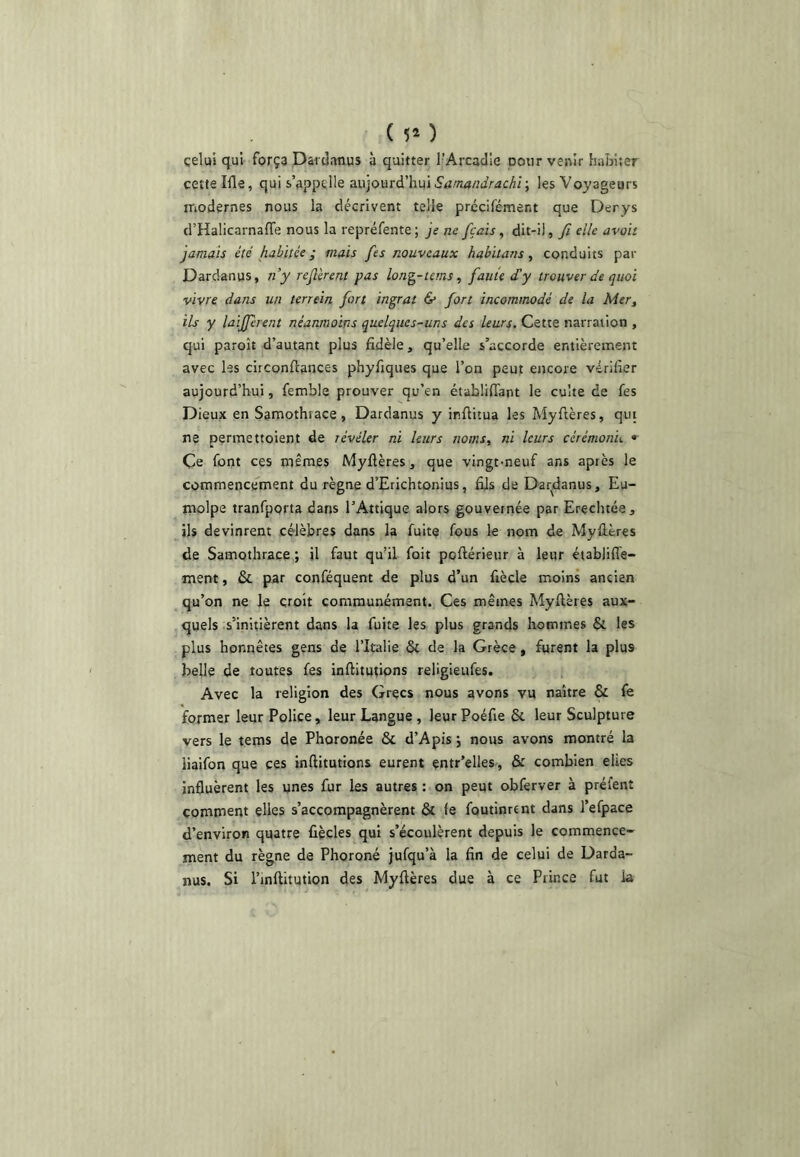 ( Ü* ) çelui qui força Dardanus à quitter l’Arcadie pour venir habiter cette Ille, qui s’appelle a.'ü]o\iTà'hu\Samandrachr, les Voyageurs modernes nous la décrivent telle précifément que Derys d’Halicarnaffe nous la repréfente ; je ne fçais, dit-il, fi elle avait jamais été habitée ; mais fies nouveaux habilans, conduits par Dardanus, ny refilèrent pas long-tems, fiauie déy trouver de quoi vivre dans un terrein fiort ingrat & fiort incommodé de la Mer, ils y laififièrent néanmoins quelques-uns des leurs. Cette narration , qui paroît d’autant plus fidèle, qu’elle s’accorde entièrement avec les circonftances phyfiques que l’on peut encore vérifier aujourd’hui, femble prouver qu’en établiffant le culte de fes Dieux en Samothrace, Dardanus y irfiitua les Myftères, qui ne permettoient de révéler ni leurs noms, ni leurs cérémonie • Çe font ces mêmes Myflères, que vingt-neuf ans après le commencement du règne d’Erichtonius, fijs de Dardanus, Eu- molpe tranfporta dans l’Attique alors gouvernée par Erechtée, ils devinrent célèbres dans la fuite fous le nom de Myflères de Samothrace ; il faut qu’il foit poftérieur à leur éiabliffe- ment, & par conféquent de plus d’un fiècle moins ancien qu’on ne le croît communément. Ces mêmes Myftères aux- quels .s’initièrent dans la fuite les plus grands hommes & les plus honnêtes gens de l’Italie ôc de la Grèce, furent la plus belle de toutes fes inftitutions religieufes. Avec la religion des Grecs nous avons vu naître & fe former leur Police, leur Langue , leurPoéfie & leur Sculpture vers le tems de Phoronée & d’Apis j nous avons montré la liaifon que ces inftitutions eurent entr’elles, & combien elies infiuèrent les unes fur les autres : on peut obferver à préfent comment elles s’accompagnèrent & fe foutinrcnt dans l’efpace d’environ quatre fiècles qui s’écoulèrent depuis le commence- ment du règne de Phoroné jufqu’à la fin de celui de Darda- nus. Si l’inftitution des Myftères due à ce Prince fut la
