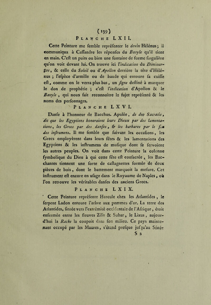 (*39) Planche L X I I. Cette Peinture me femble repréfenter le devin Hélénus ; il communiqua à Caflandre les réponfes du Bœtyle qu’il tient en main. C’eft un puits ou bien une fontaine de forme fingulière qu’on voit devant lui. On trouve ici ^indication du Démïour- ioSf & celle du Soleil ou à'Apollon derrière la tête d’Hélé- nus ; lefpèce d’armille ou de bande qui entoure fa cuiffe eft, comme on le verra plus bas, un Jlgne deftiné à marquer le don de prophétie ; c’efl: Vindication d’Apollon & le Baiyle , qui nous fait reconnoître le fujet repréfenté & les noms des perfonnages. Planche LXVI. Danfe à l’honneur de Bacchus. Apulée, de deo Sacratis, dit que les Egyptiens honoraient leurs Dieux par des lamenta^ lions, les Grecs par des danfes, & les barbares par le fom des inflrumens. Il me femble que fuivant les occafions, les Grecs employèrent dans leurs fêtes & les lamentations des Egyptiens & les inftrumens de mufique dont fe fervoient les autres peuples. On voit dans cette Peinture la colonne fymbolique du Dieu à qui cette fête eft confacrée , les Bac- chantes tiennent une forte de caftagnettes formée de deux pièces de bois, dont le battement marquoit la mefure. Cet inftrument eft encore en ufage dans le Royaume de Naples, ok l’on retiouve les véritables danfes des anciens Grecs. Planche LXIX. ' Cette Peinture repréfente IJercule chez les Atlantîdes , le ferpent Ladon entoure l’arbre aux pommes d’or. La terre des Atlantîdes, fitiiée vers l’extrémité occidentale de l’Afrique, étoit enfermée entre les fleuves Zilis & Subar, le Lixus, aujour- d’hui la Racke la coupoit dans fon milieu. Ce pays mainte- nant occupé par les Maures, s’étend prefque jufqu’au Séné? S a