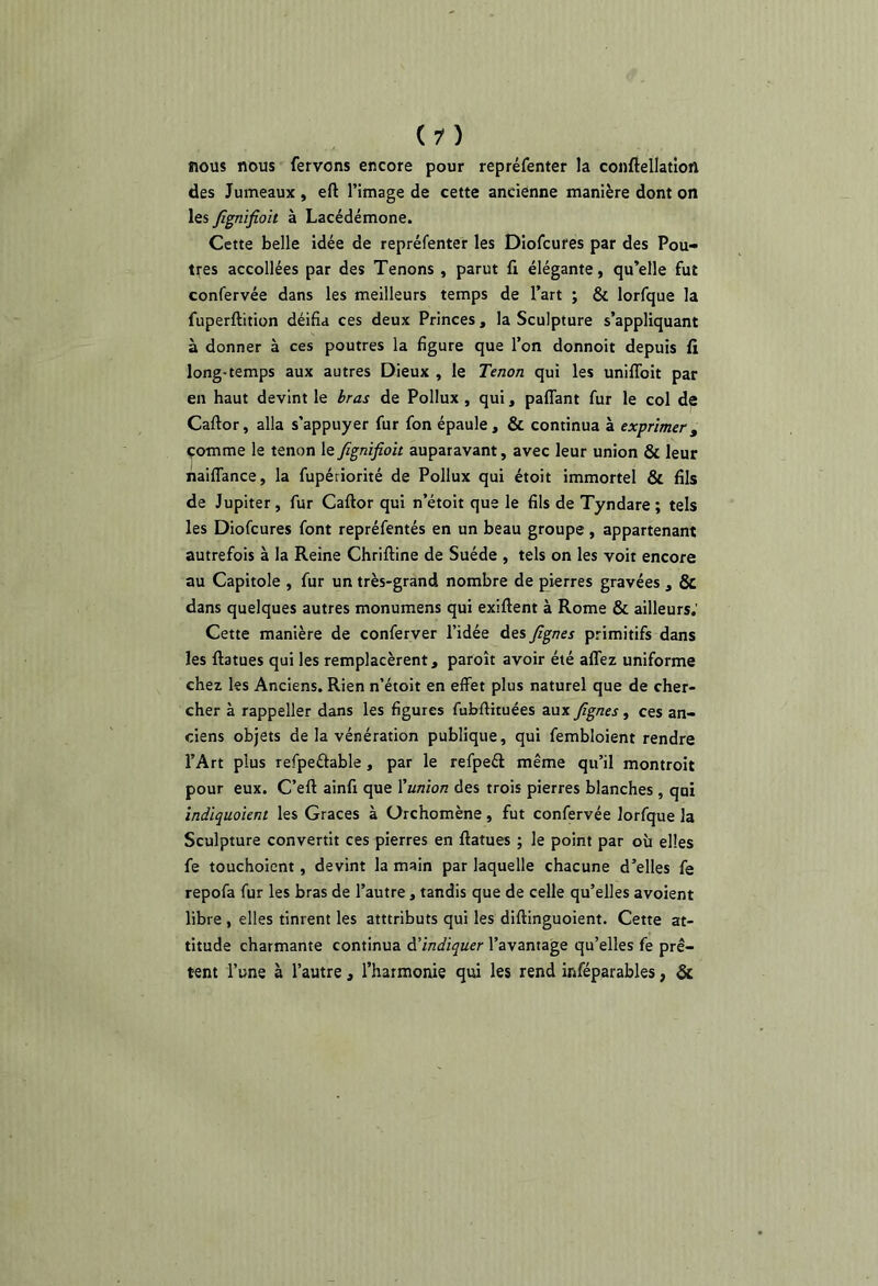 nous nous fervons encore pour repréfenter la conftellatîon des Jumeaux , eft l’image de cette ancienne manière dont on les Jîgnifioit à Lacédémone. Cette belle idée de repréfenter les Diofcures par des Pou- tres accollées par des Tenons , parut fi élégante, qu’elle fut confervée dans les meilleurs temps de l’art ; & lorfque la fuperftition déifia ces deux Princes, la Sculpture s’appliquant à donner à ces poutres la figure que l’on donnoit depuis fi long-temps aux autres Dieux , le Tenon qui les uniflbit par en haut devint le bras de Pollux , qui, paffant fur le col de Caftor, alla s’appuyer fur fon épaule, & continua à exprimer, comme le tenon le fignifioit auparavant, avec leur union & leur naiflance, la fupériorité de Pollux qui étoit immortel & fils de Jupiter, fur Caftor qui n’étoit que le fils de Tyndare; tels les Diofcures font repréfentés en un beau groupe , appartenant autrefois à la Reine Chriftine de Suède , tels on les voit encore au Capitole , fur un très-grand nombre de pierres gravées , ÔC dans quelques autres monumens qui exiftent à Rome & ailleurs.’ Cette manière de conferver l’idée des fignes primitifs dans les ftatues qui les remplacèrent, paroît avoir été alTez uniforme chez les Anciens. Rien n’étoit en effet plus naturel que de cher- cher à rappeller dans les figures fubftituées aux fignes, ces an- ciens objets de la vénération publique, qui fembloient rendre l’Art plus refpeétable, par le refpeél même qu’il montroit pour eux. C’eft ainfi que Xunion des trois pierres blanches , qui indlquoîent les Grâces à ürchomène, fut confervée lorfque la Sculpture convertit ces pierres en ftatues ; le point par où elles fe touchoicnt, devint la main par laquelle chacune d’elles fe repofa fur les bras de l’autre, tandis que de celle qu’elles avoient libre , elles tinrent les atttributs qui les diftinguoient. Cette at- titude charmante continua A’indiquer l’avantage qu’elles fe prê- tent l’une à l’autre , l’harmonie qui les rend inféparables, &