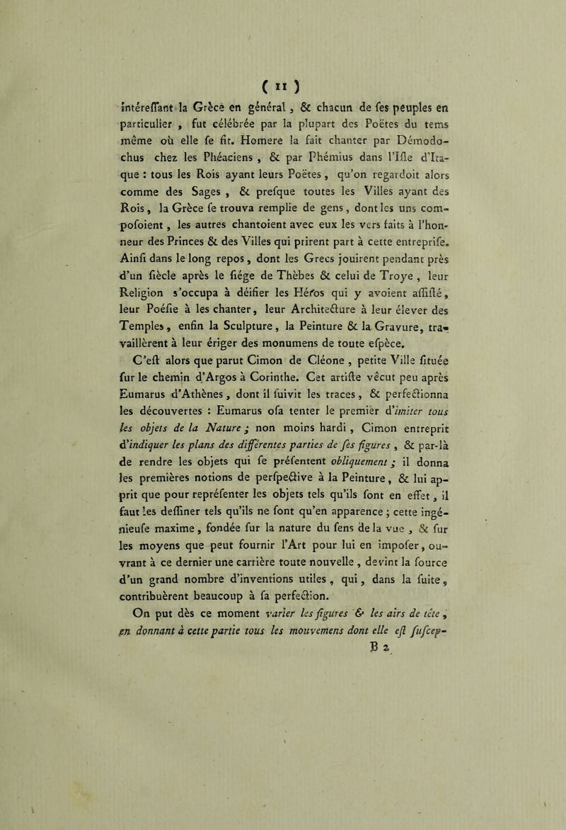 ( ” ) intéreflant la Grèce en général, & chacun de fes peuples en particulier , fut célébrée par la plupart des Poëtes du tems même où elle fe fit. Homere la fait chanter par Démodo- chus chez les Phéaciens , & par Phémius dans l’Ifle d’Ita- que : tous les Rois ayant leurs Poëtes, qu’on regardoit alors comme des Sages , & prefque toutes les Villes ayant des Rois, la Grèce fe trouva remplie de gens, dont les uns com- pofoient, les autres chantoient avec eux les vers faits à l’hon- neur des Princes & des Villes qui prirent part à cette entreprife. Ainfi dans le long repos, dont les Grecs jouirent pendant près d’un fiècle après le fiége de Thèbes & celui de Troye , leur Religion s’occupa à déifier les Héfos qui y avoient afTiilé, leur Poéfie à les chanter, leur Architeélure à leur élever des Temples, enfin la Sculpture, la Peinture & la Gravure, tra« vaillèrent à leur ériger des monumens de toute efpèce. C’eft alors que parut Cimon de Cléone , petite Ville fituée fur le chemin d’Argos à Corinthe. Cet artifte vécut peu après Eumarus d’Athènes , dont il fuivit les traces , & perfeftionna les découvertes : Eumarus ofa tenter le premier A'imiter tous les objets delà Nature; non moins hardi , Cimon entreprit Al indiquer les plans des différentes parties de fes figures , & par-là de rendre les objets qui fe préfentent obliquement ; il donna les premières notions de perfpe^ive à la Peinture, & lui ap- prit que pour repréfenter les objets tels qu’ils font en effet, il faut les deffiner tels qu’ils ne font qu’en apparence ; cette ingé- nieufe maxime, fondée fur la nature du fens de la vue , & fur les moyens que peut fournir l’Art pour lui en impofer, ou- vrant à ce dernier une carrière toute nouvelle , devint la fource d’un grand nombre d’inventions utiles , qui, dans la fuite, contribuèrent beaucoup à fa perfeclion. On put dès ce moment varier les figures & les airs de tête, pn donnant à cette partie tous les mouvemens dont elle e(l fufcep- ]B a