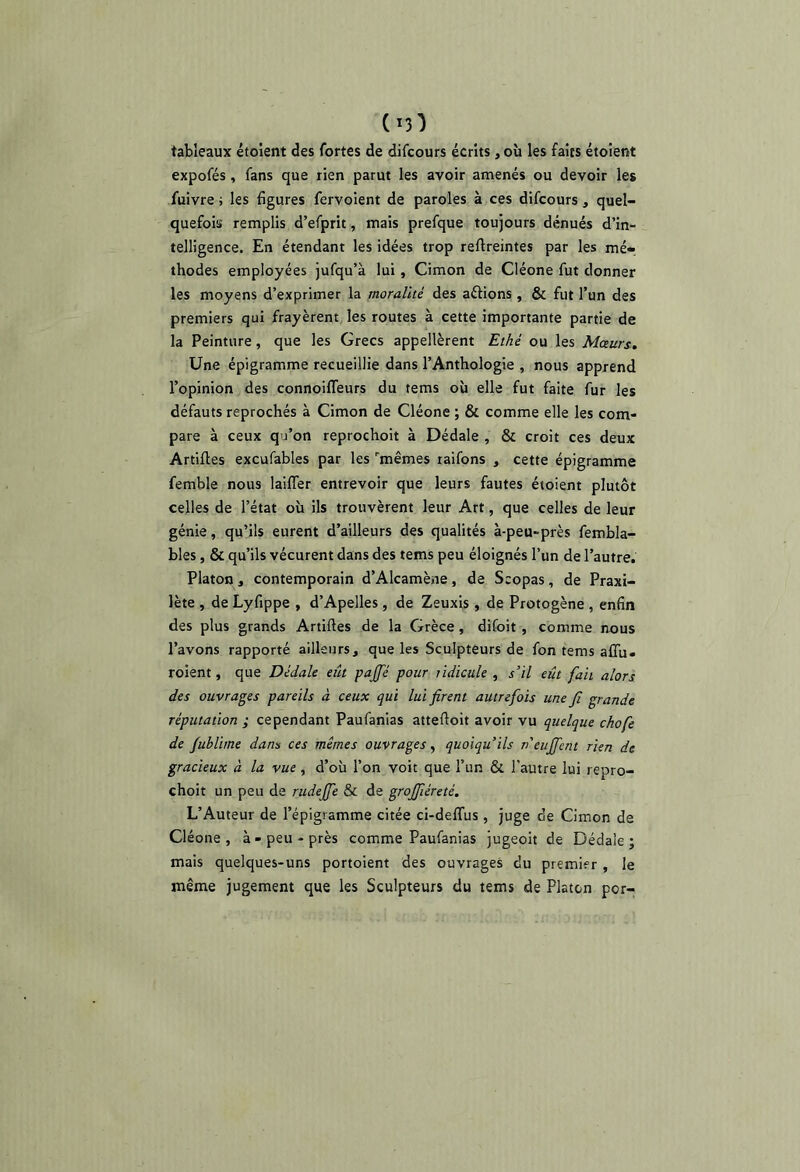 (^3^) tableaux étoient des fortes de difcours écrits, où les faits étoîent expofés , fans que rien parut les avoir amenés ou devoir les fuivre i les figures fervoient de paroles à ces difcours , quel- quefois remplis d’efprit, mais prefque toujours dénués d’in- telligence. En étendant les idées trop reftreintes par les mé- thodes employées jufqu’à lui , Cimon de Cléone fut donner les moyens d’exprimer la moralité des aftions, & fut l’un des premiers qui frayèrent les routes à cette importante partie de la Peinture, que les Grecs appellèrent Ethé ou les Mœurs. Une épigramme recueillie dans l’Anthologie , nous apprend l’opinion des connoilTeurs du tems où elle fut faite fur les défauts reprochés à Cimon de Cléone ; & comme elle les com- pare à ceux qu’on reprochoit à Dédale , & croit ces deux Artifles excufables par les ''mêmes taifons , cette épigramme femble nous lailTer entrevoir que leurs fautes étoient plutôt celles de l’état où ils trouvèrent leur Art, que celles de leur génie, qu’ils eurent d’ailleurs des qualités à-peu-près fembla- bles, & qu’ils vécurent dans des tems peu éloignés l’un de l’autre. Platon , contemporain d’Alcamène , de Scopas , de Praxi- lète , de Lyfippe , d’Apelles , de Zeuxis , de Protogène , enfin des plus grands Artiftes de la Grèce, difoit , comme nous l’avons rapporté ailleurs, que les Sculpteurs de fon tems aflù- roient, que Dédale eût paffé pour lidicule , s’il eût fait alors des ouvrages pareils à ceux qui lui firent autrefois une fi grande réputation i cependant Paufanias attefioit avoir vu quelque chofe de fublime dans ces mêmes ouvrages, quoiqu’ils n'euffcnt rien de gracieux à la vue, d’où l’on voit que l’un & l’autre lui repro- choit un peu de rudeffe & de grojfiéreté. L’Auteur de l’épigramme citée ci-delTus , juge de Cimon de Cléone, à-peu-près comme Paufanias jugeoit de Dédale; mais quelques-uns portoient des ouvrages du premier , le même jugement que les Sculpteurs du tems de Platon por-