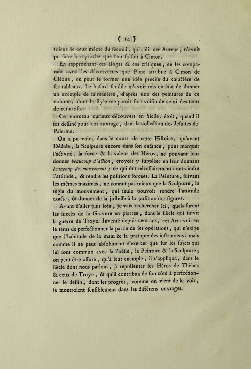 ( *4 ) toîent' dé ceux h^éme du fécond , qui, dit cet Auteur, n'avoît pu faire le reproche que l'-on faifoit à Cimon. -;En -rapprochant ces éloges & ces critiques , en les cotnpa* raht avec les découvertes que Pline attiibue à Cimon de Cléone , on peut fe former une idée précife du caraftère de fes tableaux. Le hafard femble m’avoir mis en état de donner un exemple de fa manière , d’après une des peintures de ce volume, dont le ftyle me paroît fort voifxn de celui des tems de cet artifte. ' \ Ce morceau curieux découvert en Sicile, étoit, quand il fut defliné pour cet ouvrage, dans la colleélion des Jéfuites de Palerme, On a pu voir, dans le cours de cette Hiftoire, qu’avant Dédale , la Sculpture encore dans fon enfance , pour marquer l’aélivité, la force & la valeur des Héros, ne pouvant leur donner beaucoup d’aÜion , croyoit y fuppléer en leur donnant beaucoup de mouvement ; ce qui dût néceflairement contraindre l’attitude , & rendre les pofitions forcées. La Peinture , fuivant les mêmes maximes, ne connut pas mieux que la Sculpture, la règle du mouvement, qui feule pouvoit rendre l’attitude exaéle, & donner de la jufteffe à la pofmon des figures. A'^ant d’aller plus loin , je vais rechercher ici, quels furent les fuccès de la Gravure en pierres , dans le fiècle qui fuivit la guerre de Troye. Inventé depuis cent ans, cet Art avoit eu le tems de perfeélionner la partie de fes opérations, qui n’exige que l’habitude de la main & la pratique des inftrumens ; mais comme il ne peut abfolumént s’exercer que fur les fujets qui lui font commun avec la Poéfie , la Peinture & la Sculpture j on peut être affuré , qu’à leur exemple , il s appliqua, dans le fiècle dont nous parlons, à repréfenter les Héros de Thèbes & ceux de Xroye , & qu’il contribua de fon cote a perfeélion- ner le defïin, dont les progrès , comme on vient de le voir, fe montroient fenfiblement dans les différens ouvrages.