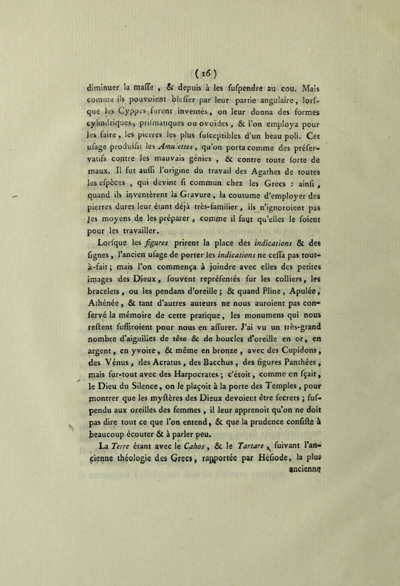 diminuer la malTe , S( depuis à les fufpendre au cou. Mais comme ils pouvoient blelTer par leur partie angulaire, lorf- que les Çyppes furent. inventés, on leur donna des formes cylindriques,, pnlmatiques ou ovoïdes , & l’on employa pour les faite, les pierres Içs plus fulceptibles d’un beau poli. Cet ufage produifit les AmuMtes, qu’on porta comme des préfer- vatifs contre les mauvais génies , & contre toute forte de maux. Il fut auffi l’origine du travail des Agathes de toutes les efpèces , qui devint fi commun chez les Grecs : ainfi , quand ils inventèrent la Gravure, la coutume d’employer des pierres dures leur étant déjà très-familier, ils n’ignoroient pas ]es moyens de les préparer , comme il faijt qu’elles le foient pour les travailler, Lorfque les figures prirent la place des indications & des fignes , l’ancien ufage de porter les indications ne cefla pas tout- n-fait ; mais l’on commença à joindre avec elles des petites images des Dieux, fouvent repréfentés fur les colliers, les bracelets, ou les pendans d'oreille ; & quand Pline, Apulée, Athénée, & tant d’autres auteurs ne nous auroient pas con- fervé la mémoire de cette pratique, les monumens qui nous relient fuffiroient pour nous en affurer. J’ai vu un très-grand nombre d’aiguilles de tête & de boucles d’oreille en or, en argent, en y voire , & même en bronze , avec des Cupidons , des Vénus , des Acratus , des Bacchus , des figures Panthées , mais fur-tout avec des Harpocrates ; e’étoit, comme en fçait, le Dieu du Silence, on le plaçoit à la porte des Temples , pour paontrer que les myflères des Dieux devoieiit être fecrets ; fuf- pendu aux oreilles des femmes , il leur apprenoit qu’on ne doit pas dire tout ce que l’on entend, & que la prudence confifle à beaucoup écouter & à parler peu. La Terre étant avec le Cahos, & le Tartare ^ fuivant l’an- cienne théologie des Grecs, rapportée par Héfiode, la plus «nciennQ