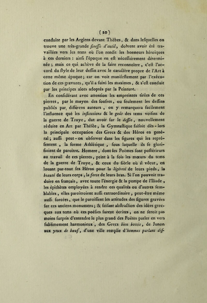 ( ao) conduite par les Argiens devant Thèbes, & dans lefquelles on trouve une très-grande finejfe d’outils doK’ent avoir été tra- vaillées vers les tems où l’on rendit les honneurs héroïques à ces derniers : ainfi l’époque en eft néceffairement détermi- née j mais ce qui achève de la faire reconnoître , c’ell l’ac- cord du ftyle de leur delîln avec le caraâère propre de l’Art à cette même époque ; car on voit manifeftement par l’exécu- tion de ces gravures, qu’il a fuivi les maximes , & s’eft conduit par les principes alors adoptés par la Peinture. En confidérant avec attention les empreintes tirées de ces pierres, par le moyen des foufres, ou feulement les deflins publiés par, différens auteurs , on y remarquera facilement l’influence qué les injlitutîons & le goût des tems voifins de la guerre de Troye, dut avoir fur le dejfm , nouvellement réduite en Art par Théfée , la Gymnaftique faifoit dès - lors la principale occupation des Grecs & des Héros en géné- ral ; aufli peut - on obferver dans les figures qui les repré- fentent , la forme Athlétique , fous laquelle ils fe glori- fioient de paroître. Homere , dont des Poèmes font poftérieurs au travail de ces pierres, peint à la fois les mœurs du tems de la guerre de Troye , & ceux du fiècle où il vécut, en louant par-tout fes Héros pour la légèreté de leurs pieds, la beauté de leurs corps , la force de leurs bras. Si l'on pouvoir tra- duire en français, avec toute l’énergie & la pompe de l’Iliade , les épithètes employées à rendre ces qualités ou d’autres fem- blables , elles paroîtroient aufli extraordinaire , peut-être même aufli forcées , que le paroiflent les attitudes des figures gravées fur ces anciens monumens ; & faifant abftraéfion des idées grec- ques aux tems où ces poéfies furent écrites , on ne feroit pas moins furpris d’entendre le plus grand des Poètes parler en vers fubKmement harmonieux , des Grecs bien bottés, de Junon aux yeux de bœuf, d’une ville remplie d’hommes parlant dif-