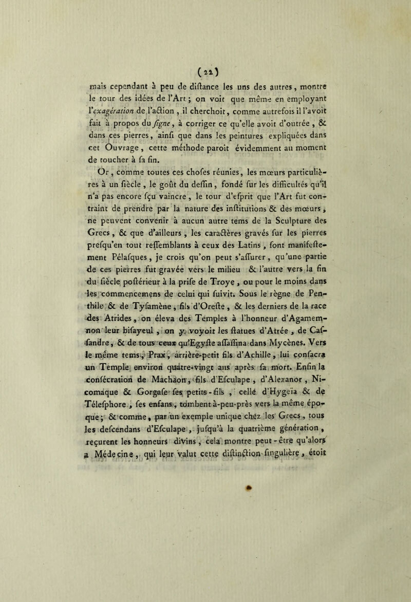 raais cependant à peu de diftance les uns des autres, montre le tour des idées de l’Art ; on volt que même en employant Xexagération de l’aélion , il cherchoit, comme autrefois il l’avoit fait à propos du Jîgne, à corriger ce qu’elle avoit d’outrée , & dans ces pierres, ainfi que dans les peintures expliquées dans cet Ouvrage , cette méthode parolt évidemment au moment de toucher à fa fin. Or , comme toutes ces chofes réunies, les mœurs particuliè- res à un fiècle , le goût du deffin , fondé fur les difficultés qu’il n’a pas encore fçu vaincre , le tour d’efprit que l’Art fut con- traint de prendre par la nature des inftitutions & des mœurs , ne peuvent convenir à aucun autre tems de la Sculpture des Grecs , & que d’ailleurs , les caraéfères gravés fur les pierres prefqu’en tout reffemblants à ceux des Latins , font manifefte- ment Pélafques, je crois qu’on peut s’affurer, qu’une partie de ces pierres fut gravée vers le milieu & l’autre vers la fin du'fiècle poftérieur à la prife de Troye , ou pour le moins dans les xommencemens de celui qni fuivit. Sous le lègne de Pen- thile & de Tyfamène, fils d’Orefte , & les derniers de la race Jes Atrides, on éleva des Temples à l’honneur d’Agamem- non leur bifayeul ,! on y. voyoit les fiatues d’Atrée , de Caf- Pandre, & de tous ceux qu’Egyfle aflaffinacdans My cènes. Vers le même tems.,^;Prax^ arrière^petit fils d’Achille, lui confacra «n Temple; environ quàtre*vtngt ans après; fa mort. Enfin la confécratioii de Machaon, «fils d'Efculape , d’Alexanor, Ni- comaque & Gorgafe’fes petits-fil!s , cellé d’Hygeïa & de Télefphore , fes enfans , tombent à-peu-près vers la même épo- que; &’comme, pariun exemple unique chez les' Grecs , tous lesidefcendans d’Efculape , jufqu’à la quatrième génération, reçurent les honneurs divins, cela.montre peut-être qu’alorp ia Médecine,, qui leyr valut cette diflinélion-finguhère, étoit