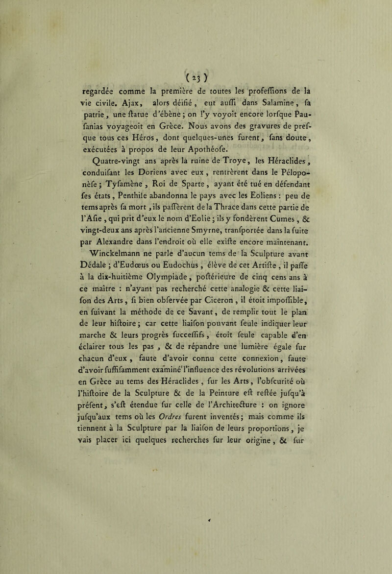 (î3 ) regardée comme la première de toutes les profeffions de la vie civile. Ajax, alors déifié, eut aufli dans Salamine, fa patrie, une ftatue d’ébène ; on !’y voyoit encore lorfque Pau- fanias voyageoit en Grèce. Nous avons des gravures de pref- que tous ces Héros, dont quelques-unes furent, fans doute, exécutées à propos de leur Apothéofe. Quatre-vingt ans après la ruine deTroye, les Héraclides , conduifant les Doriens avec eux , rentrèrent dans le Pélopo- nèfe ; Tyfamène , Roi de Sparte , ayant été tué en défendant fes états, Penthile abandonna le pays avec les Eoliens : peu de tems après fa mort ,ils paflTèrent delaThracedans cette partie de l’Afie , qui prit d’eux le nom d’Eolie ; ils y fondèrent Cumes , & vingt-deux ans après l’aricienne Smyrne, tranfportée dans la fuite par Alexandre dans l’endroit où elle exifte encore maintenant. Winckelmann ne parle d’aucun tems de la Sculpture avant Dédale ; d’Eudœus ou Eudochùs, élève de cet Artifte , il pafie à la dix-huitième Olympiade, poftérieure de cinq cens ans à ce maître : n’ayant pas recherché cette analogie & cette liai- fon des Arts, fi bien obfervée par Cicéron , il étoit impofiîble, en fuivant la méthode de ce Savant, de remplir tout le plan de leur hiftoire ; car cette liaifon pouvant feule indiquer leur marche & leurs progrès fucceffifs, étoit feule capable d’en éclairer tous les pas , & de répandre une lumière égale fur chacun d’eux , faute d’avoir connu cette connexion, faute d’avoir fuffifamment examiné'l’influence des révolutions arrivées en Grèce au tems des Héraclides, fur les Arts, l’obfcurité où l’hiftoire de la Sculpture & de la Peinture eft reftée jufqu’à préfent, s’eft étendue fur celle de l’Architeéiure ; on ignore jufqu’aux tems où les Ordres furent inventés ; mais comme ils tiennent à la Sculpture par la liaifon de leurs proportions, je vais placer ici quelques recherches fur leur otigine, & fur